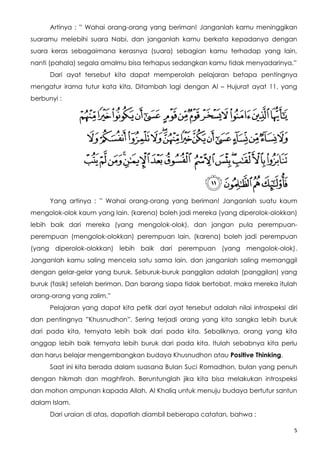 Artinya : ” Wahai orang-orang yang beriman! Janganlah kamu meninggikan
suaramu melebihi suara Nabi, dan janganlah kamu berkata kepadanya dengan
suara keras sebagaimana kerasnya (suara) sebagian kamu terhadap yang lain,
nanti (pahala) segala amalmu bisa terhapus sedangkan kamu tidak menyadarinya.”
      Dari ayat tersebut kita dapat memperolah pelajaran betapa pentingnya
mengatur irama tutur kata kita. Ditambah lagi dengan Al – Hujurat ayat 11, yang
berbunyi :




      Yang artinya : ” Wahai orang-orang yang beriman! Janganlah suatu kaum
mengolok-olok kaum yang lain. (karena) boleh jadi mereka (yang diperolok-olokkan)
lebih baik dari mereka (yang mengolok-olok), dan jangan pula perempuan-
perempuan (mengolok-olokkan) perempuan lain, (karena) boleh jadi perempuan
(yang diperolok-olokkan) lebih baik dari perempuan (yang mengolok-olok).
Janganlah kamu saling mencela satu sama lain, dan janganlah saling memanggil
dengan gelar-gelar yang buruk. Seburuk-buruk panggilan adalah (panggilan) yang
buruk (fasik) setelah beriman. Dan barang siapa tidak bertobat, maka mereka itulah
orang-orang yang zalim.”
      Pelajaran yang dapat kita petik dari ayat tersebut adalah nilai introspeksi diri
dan pentingnya ”Khusnudhon”. Sering terjadi orang yang kita sangka lebih buruk
dari pada kita, ternyata lebih baik dari pada kita. Sebaliknya, orang yang kita
anggap lebih baik ternyata lebih buruk dari pada kita. Itulah sebabnya kita perlu
dan harus belajar mengembangkan budaya Khusnudhon atau Positive Thinking.
      Saat ini kita berada dalam suasana Bulan Suci Romadhon, bulan yang penuh
dengan hikmah dan maghfiroh. Beruntunglah jika kita bisa melakukan introspeksi
dan mohon ampunan kapada Allah, Al Khaliq untuk menuju budaya bertutur santun
dalam Islam.
      Dari uraian di atas, dapatlah diambil beberapa catatan, bahwa :

                                                                                     5
 