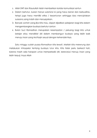 1. Allah SWT dan Rasulullah telah memberikan koridor komunikasi santun

   2. Dalam bertutur, bukan hanya substansi isi yang harus benar dan berkualitas,

      tetapi juga harus memiliki etika / kesantunan sehingga bisa menciptakan
      suasana yang indah dan menyejukkan.
   3. Banyak contoh yang jika kita mau, dapat dijadikan pelajaran bagi kita dalam
      mengembangkan budaya bertutur santun
   4. Bulan Suci Romadhon merupakan kesempatan / peluang bagi kita untuk

      belajar atau mendiklat diri dalam membangun budaya yang lebih baik
      menuju insan yang Muttaqin sesuai dengan kehendak-Nya.


      Satu minggu sudah puasa Romadhon kita lewati. Marilah kita merenung dan
melakukan introspeksi tentang budaya tutur kita. Kita tidak perlu berkecil hati,
karena masih ada harapan untuk memperbaiki diri, berevolusi menuju insan yang
lebih terpuji. Insya Allah




                                                                                6
 