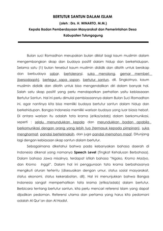 BERTUTUR SANTUN DALAM ISLAM
                         (oleh : Drs. H. WINARTO, M.M.)
       Kepala Badan Pemberdayaan Masyarakat dan Pemerintahan Desa
                            Kabupaten Tulungagung




      Bulan suci Romadhon merupakan bulan diklat bagi kaum muslimin dalam
mengembangkan sikap dan budaya positif dalam hidup dan berkehidupan.
Selama satu (1) bulan tersebut kaum muslimin dididik dan dilatih untuk bersikap
dan   berbudaya    sabar,   bertoleransi,   suka   menolong,   gemar   memberi
(bersodaqoh), bertegur sapa sopan, bertutur santun, dll. Singkatnya, kaum
muslimin dididik dan dilatih untuk bisa mengendalikan diri dalam banyak hal.
Salah satu sikap positif yang perlu mendapatkan perhatian yaitu kebiasaaan
Bertutur Santun. Hal ini perlu dimulai pembiasaannya dalam Bulan Suci Romadhon
ini, agar nantinya kita bisa memiliki budaya bertutur santun dalam hidup dan
berkehidupan. Bangsa Indonesia memiliki warisan budaya yang luar biasa hebat.
Di antara warisan itu adalah tata krama (etika/adab) dalam berkomunikasi,
seperti : selalu menundukkan kepala dan merundukkan badan apabila
berkomunikasi dengan orang yang lebih tua (termasuk kepada pimpinan), suka
menghormat, pandai berterimaksih, dan juga pandai memohon maaf. Ditunjang
lagi dengan kebiasaan sikap santun dalam bertutur.
      Sebagaimana diketahui bahwa pada kebanyakan bahasa daerah di
Indonesia dikenal yang namanya Speech Level (Tingkat Kehalusan Berbahasa).
Dalam bahasa Jawa misalnya, terdapat istilah bahasa ”Ngoko, Kromo Madyo,
dan Kromo     Inggil”. Dalam hal ini penggunaan tata krama berbahasanya
mengikuti aturan tertentu (disesuaikan dengan umur, status sosial masyarakat,
status ekonomi, status kekerabatan, dll). Hal ini menunjukkan bahwa Bangsa
Indonesia sangat memperhatikan tata krama (etika/adab) dalam bertutur.
Berbicara tentang bertutur santun, kita perlu mencari referensi Islam yang dapat
dijadikan pedoman. Referensi utama dan pertama yang harus kita pedomani
adalah Al Qur’an dan Al Hadist.
 