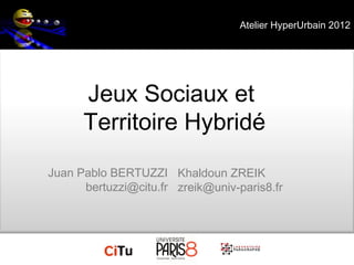 Atelier HyperUrbain 2012




      Jeux Sociaux et
      Territoire Hybridé
Juan Pablo BERTUZZI Khaldoun ZREIK
      bertuzzi@citu.fr zreik@univ-paris8.fr
 