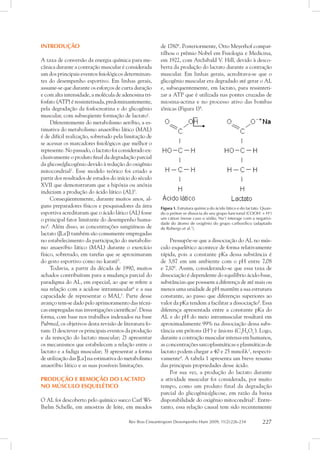 Rev Bras Cineantropom Desempenho Hum 2009, 11(2):226-234 227
INTRODUÇÃO
A taxa de conversão da energia química para me-
cânica durante a contração muscular é considerada
um dos principais eventos fisiológicos determinan-
tes do desempenho esportivo. Em linhas gerais,
assume-se que durante os esforços de curta duração
e com alta intensidade, a molécula de adenosina tri-
fosfato (ATP) é ressintetisada, predominantemente,
pela degradação da fosfocreatina e do glicogênio
muscular, com subseqüente formação de lactato1
.
Diferentemente do metabolismo aeróbio, a es-
timativa do metabolismo anaeróbio lático (MAL)
é de difícil realização, sobretudo pela limitação de
se acessar os marcadores fisiológicos que melhor o
represente. No passado, o lactato foi considerado ex-
clusivamente o produto final da degradação parcial
da glicose/glicogênio devido à redução do oxigênio
mitocondrial2
. Esse modelo teórico foi criado a
partir dos resultados de estudos do início do século
XVII que demonstraram que a hipóxia ou anóxia
induziam a produção do ácido lático (AL)3
.
Conseqüentemente, durante muitos anos, al-
guns preparadores físicos e pesquisadores da área
esportiva acreditaram que o ácido lático (AL) fosse
o principal fator limitante do desempenho huma-
no4
. Além disso, as concentrações sangüíneas de
lactato ([La-
]) também são comumente empregadas
no estabelecimento da participação do metabolis-
mo anaeróbio lático (MAL) durante o exercício
físico, sobretudo, em tarefas que se aproximaram
do gesto esportivo como no karatê5
.
Todavia, a partir da década de 1990, muitos
achados contribuíram para a mudança parcial do
paradigma do AL, em especial, ao que se refere a
sua relação com a acidose intramuscular6
e a sua
capacidade de representar o MAL3
. Parte desse
avanço tem-se dado pelo aprimoramento das técni-
cas empregadas nas investigações científicas7
. Dessa
forma, com base nos trabalhos indexados na base
Pubmed, os objetivos desta revisão de literatura fo-
ram: 1) descrever os principais eventos da produção
e da remoção do lactato muscular; 2) apresentar
os mecanismos que estabelecem a relação entre o
lactato e a fadiga muscular; 3) apresentar a forma
de utilização das [La-
] na estimativa do metabolismo
anaeróbio lático e as suas possíveis limitações.
Produção e remoção do lactato
no músculo esquelético
O AL foi descoberto pelo químico sueco Carl Wi-
lhelm Schelle, em amostras de leite, em meados
de 17806
. Posteriormente, Otto Meyerhof compar-
tilhou o prêmio Nobel em Fisiologia e Medicina,
em 1922, com Archibald V. Hill, devido à desco-
berta da produção do lactato durante a contração
muscular. Em linhas gerais, acreditava-se que o
glicogênio muscular era degradado até gerar o AL
e, subsequentemente, em lactato, para ressinteti-
zar a ATP que é utilizada nas pontes cruzadas de
miosina-actina e no processo ativo das bombas
iônicas (Figura 1)4
.
Figura 1. Estrutura química do ácido lático e do lactato. Quan-
do o próton se dissocia do seu grupo funcional (COOH-
+ H+
)
um cátion (nesse caso o sódio, Na+
) interage com a negativi-
dade do átomo de oxigênio do grupo carboxílico (adaptado
de Robergs et al.7
).
Pressupõe-se que a dissociação do AL no mús-
culo esquelético acontece de forma relativamente
rápida, pois a constante pKa dessa substância é
de 3,87 em um ambiente com o pH entre 7,08
e 7,108
. Assim, considerando-se que essa taxa de
dissociação é dependente do equilíbrio ácido-base,
substâncias que possuem a diferença de até mais ou
menos uma unidade de pH mantêm a sua estrutura
constante, ao passo que diferenças superiores ao
valor da pKa tendem a facilitar a dissociação9
. Essa
diferença apresentada entre a constante pKa do
AL e do pH do meio intramuscular resultará em
aproximadamente 99% na dissociação dessa subs-
tância em prótons (H+
) e ânions (C3
H5
O3
-
). Logo,
durante a contração muscular intensa em humanos,
as concentrações sarcoplasmáticas e plasmáticas de
lactato podem chegar a 40 e 25 mmol⋅l-1
, respecti-
vamente4
. A tabela 1 apresenta um breve resumo
das principais propriedades desse ácido.
Por sua vez, a produção do lactato durante
a atividade muscular foi considerada, por muito
tempo, como um produto final da degradação
parcial do glicogênio/glicose, em razão da baixa
disponibilidade do oxigênio mitocondrial2
. Entre-
tanto, essa relação causal tem sido recentemente
 