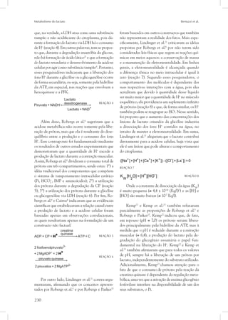 Metabolismo do lactato Bertuzzi et al.
230
que, na verdade, a LDH atua como uma substância
tampão e não acidificante do citoplasma, pois du-
rante a formação do lactato via LDH há o consumo
de H+
(reação 4). Em outras palavras, tem-se propos-
to que, durante a degradação anaeróbia da glicose,
não há formação de ácido lático21
e que a formação
do lactato retardaria o desenvolvimento da acidose
celular por agir como substância tampão6
. Portanto,
esses pesquisadores indicaram que a liberação dos
íons H+
durante a glicólise ou a glicogenólise ocorre
de forma secundária, ou seja, somente pela hidrólise
da ATP, em especial, nas reações que envolvem a
hexoquinase e a PFK.
	 REAÇÃO 4
Além disso, Robergs et al.6
sugeriram que a
acidose metabólica não ocorre somente pela libe-
ração de próton, mas que ela é resultante do dese-
quilíbrio entre a produção e o consumo dos íons
H+
. Esse contraponto foi fundamentado mediante
os resultados de outros estudos experimentais que
demonstraram que a quantidade de H+
excede a
produção de lactato durante a contração muscular.
Assim, Robergs et al.6
dividiram o consumo total de
prótons em três compartimentos, sendo estes: 1º) a
idéia tradicional dos componentes que compõem
o sistema de tamponamento intracelular estático
(Pi, HCO3
-
, IMP e aminoácidos); 2º) a utilização
dos prótons durante a degradação da CP (reação
5); 3º) a utilização dos prótons durante a glicólise
ou glicogenólise via LDH (reação 6). Por fim, Ro-
bergs et al.6
e Cairns4
indicaram que as evidências
científicas que estabeleceram a relação causal entre
a produção de lactato e a acidose celular foram
baseadas apenas em observações correlacionais,
as quais resultariam apenas na formulação de um
constructo não factual.
	 REAÇÃO 5
	 REAÇÃO 6
Por outro lado, Lindinger et al.21
contra-argu-
mentaram, afirmando que os conceitos apresen-
tados por Robergs et al.6
e por Robergs e Parker20
foram baseados em outros constructos que também
não representam a realidade dos fatos. Mais espe-
cificamente, Lindinger et al.21
criticaram as idéias
propostas por Robergs et al.6
por não terem sido
consideradas leis físicas que regem as reações quí-
micas em meios aquosos: a conservação de massa
e a manutenção da eletroneutralidade. Em linhas
gerais, a eletroneutralidade é alcançada quando
a diferença iônica no meio intracelular é igual à
zero (reação 7). Segundo esses pesquisadores, o
comportamento das moléculas é dependente das
suas respectivas interações com a água, pois eles
acreditam que devido à quantidade desse líquido
ser muito maior que a quantidade de H+
no músculo
esquelético, ela providencia um suplemento infinito
de prótons (reação 8) e que, de forma similar, os H+
também podem se reagrupar ao HO-
. Nesse sentido,
foi proposto que o aumento das concentrações dos
ânions de lactato oriundos da glicólise induziria
a dissociação dos íons H+
contidos na água, no
intuito de manter a eletroneutralidade. Em suma,
Lindinger et al.21
alegaram que o lactato contribui
diretamente para a acidose celular, haja vista que
ele é um ânion que pode alterar o comportamento
do citoplasma.
+ + + + - -
([Na ]+[H ]+[Ca ]+[K ]) - ([Cl ]+[La ]) = 0 	
REAÇÃO 7
+ -
W 2
K [H O] = [H ][HO ]	 REAÇÃO 8
Onde a constante de dissociação da água (KW
)
é muito pequena (≅ 4,4 x 10-14
(Eq/l)2
) e as [H+
] e
[HO-
] são muito baixas (≅ 10-7
Eq/l).
Kemp22
e Kemp et al.23
também refutaram
parcialmente as proposições de Robergs et al.6
e
Robergs e Parker20
. Kemp22
indicou que, de fato,
em repouso (pH ≅ 7,0) os prótons seriam libera-
dos principalmente pela hidrólise da ATP, mas à
medida que o pH é reduzido durante a contração
muscular (≅ 6,4), a produção do lactato pela de-
gradação do glicogênio assumiria o papel fun-
damental na liberação do H+
. Kemp22
e Kemp et
al.23
também afirmaram que para todos os valores
de pH, sempre há a liberação de um próton por
lactato, independentemente do substrato utilizado.
Adicionalmente, Kemp22
chamou atenção para o
fato de que o consumo de prótons pela reação da
creatina quinase é dependente da regulação meta-
bólica, uma vez que a ativação da enzima glicogênio
fosforilase interfere na disponibilidade de um dos
seus substratos, o Pi.
 