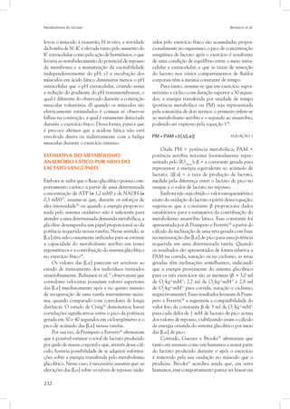 Metabolismo do lactato Bertuzzi et al.
232
levou o músculo à exaustão; b) in vivo, a atividade
da bomba de N+
-K+
é elevada tanto pelo aumento do
K+
extracelular como pela ação de hormônios, o que
levaria ao restabelecimento do potencial de repouso
da membrana e a manutenção da excitabilidade
independentemente do pH; c) a incubação dos
músculos em ácido lático diminuiria menos o pH
intracelular que o pH extracelular, criando assim
a redução do gradiente do pH transmembranar, o
qual é diferente do observado durante a contração
muscular voluntária; d) quando os músculos são
eletricamente estimulados é comum se observar
falhas na contração, a qual é raramente detectada
durante o exercício físico. Dessa forma, parece que
é precoce afirmar que a acidose lática não está
envolvida direta ou indiretamente com a fadiga
muscular durante o exercício intenso.
Estimativa do metabolismo
anaeróbio lático por meio do
lactato sangüíneo
Embora se saiba que o fluxo glicolítico possui com-
portamento caótico a partir de uma determinada
concentração de ATP (≅ 1,2 mM) e de NADH (≅
0,3 mM)35
, assume-se que, durante os esforços de
alta intensidade36
ou quando a energia proporcio-
nada pelo sistema oxidativo não é suficiente para
atender a uma determinada demanda metabólica, a
glicólise desempenha um papel proporcional ao da
potência requerida nessas tarefas. Nesse sentido, as
[La-
] têm sido comumente utilizadas para se estimar
a capacidade do metabolismo aeróbio em testes
ergométricos e a contribuição do sistema glicolítico
no exercício físico36
.
Os valores das [La-
] parecem ser sensíveis ao
estado de treinamento dos indivíduos treinados
anaerobiamente. Rehunen et al.37
observaram que
corredores velocistas possuíam valores superiores
das [La-
] imediatamente após e no quinto minuto
de recuperação de uma tarefa intermitente máxi-
ma, quando comparado com corredores de longa
distância. O estudo de Craig38
demonstrou haver
correlações significativas entre o pico da potência
gerada em 30 e 40 segundos em cicloergômetro e o
pico de acúmulo das [La-
] nessas tarefas.
Por sua vez, di Prampero e Ferretti36
afirmaram
que é possível estimar o total de lactato produzido
por quilo de massa corporal e que, através desse cál-
culo, haveria possibilidade de se adquirir informa-
ções sobre a energia transferida pelo metabolismo
glicolítico. Neste caso, é necessário assumir que: as
elevações das [La-
] sobre os níveis de repouso indu-
zidos pelo exercício físico são acumuladas propor-
cionalmente no organismo, o pico de concentração
sangüínea de lactato após o exercício é resultante
de uma condição de equilíbrio entre o meio intra-
celular e extracelular, e que as taxas de remoção
do lactato nos vários compartimentos de fluídos
corporais têm a mesma constante de tempo.
Para tanto, assume-se que em exercício supra-
máximo e cíclico com duração superior a 30 segun-
dos, a energia transferida por unidade de tempo
(potência metabólica ou PM) seja representada
pela somatória de dois termos: o primeiro refere-se
ao metabolismo aeróbio e o segundo ao anaeróbio,
podendo ser expresso pela equação 136
.
	 EQUAÇÃO 1
Onde PM = potência metabólica; PAM =
potência aeróbia máxima (normalmente repre-
sentada pelo O2max
); β = a constante gerada para
representar a energia equivalente ao acúmulo de
lactato; Δ[La] = a taxa de produção de lactato,
medida pela diferença entre o lactato de pico no
sangue e o valor de lactato no repouso.
Embora não seja obtido o valor estequiométrico
exato da oxidação do lactato a partir dessa equação,
sugeriu-se que a constante β proporciona dados
satisfatórios para a estimativa da contribuição do
metabolismo anaeróbio lático. Essa constante foi
apresentada por di Prampero e Ferretti36
a partir do
cálculo da inclinação de uma reta gerada com base
na mensuração das [La-
] de pico para uma potência
requerida em uma determinada tarefa. Quando
os resultados são apresentados de forma relativa a
PAM na corrida, natação ou no ciclismo, as retas
geradas têm inclinações semelhantes, indicando
que a energia proveniente do sistema glicolítico
para os três exercícios são as mesmas (β = 3,0 ml
de O2
⋅kg-1
⋅mM-1
; 2,7 ml de O2
⋅kg-1
⋅mM-1
e 2,8 ml
de O2
⋅kg-1
⋅mM-1
para corrida, natação e ciclismo,
respectivamente). Esses resultados levaram di Pram-
pero e Ferretti36
a sugerirem a compatibilidade do
valor fixo da constante β de 3 ml de O2
⋅kg-1
⋅mM-1
para cada delta de 1 mM de lactato de pico acima
dos valores de repouso, viabilizando assim o cálculo
da energia oriunda do sistema glicolítico por meio
das [La-
] de pico.
Contudo, Gaesser e Brooks39
afirmaram que
tanto em animais como em humanos a maior parte
do lactato produzido durante e após o exercício
é removido pela sua oxidação no músculo que o
produziu. Brooks12
acredita ainda que, em seres
humanos, esse comportamento parece ser linear em
 