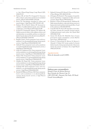 Metabolismo do lactato Bertuzzi et al.
234
ce. Am J Physiol Regul Integr Comp Physiol 2005;
291:R235-237.
Nielsen OB,24.	 de Paoli FV, Overgaard K. Protective
effects of lactic acid on force production in rat skeletal
muscle. J Physiol 2001;1(536)(Pt 1):161-166.
Favero TG. Sarcoplasmic reticulum Ca25.	 +
release and
muscle fatigue. J Appl Physiol 1999; 87(2):471–483.
Pedersen TH, de Paoli F, Nielsen OB26.	 . Increased ex-
citability of acidified skeletal muscle: role of chloride
conductance. J Gen Physiol 2005;125(2):237-246.
de Paoli FV, Overgaard K, Pedersen TH, Nielsen OB27.	 .
Additive protective effects of the addition of lactic acid
and adrenaline on excitability and force in isolated rat
skeletal muscle depressed by elevated extracellular K+.
J Physiol 2007;581(Pt 2):829-839.
Bangsbo J, Juel C28.	 . Point:couterpoint: Lactic acid accu-
mulation is an advantage/disadvantage during muscle
activity. J Appl Physiol 2006;100(4):1412-1413.
Sahlin K. Point:couterpoint: Lactic acid accumulation29.	
is an advantage/disadvantage during muscle activity. J
Appl Physiol 2006;101(1):367.
Lamb GD, Stephenson DG. Point:couterpoint: Lactic30.	
acid accumulation is an advantage/disadvantage during
muscle activity. J Appl Physiol. 2006;100(4):1410-1412.
Nielsen OB, Overgaard K. Point:couterpoint: Lactic31.	
acid accumulation is an advantage/disadvantage during
muscle activity. J Appl Physiol 2006;101(1):367.
Gladden LB, Hogan MC. Point:couterpoint: Lactic32.	
acid accumulation is an advantage/disadvantage during
muscle activity. J Appl Physiol 2006;100(6):2100-2101.
Lindinger MI. Point:couterpoint: Lactic acid accu-33.	
mulation is an advantage/disadvantage during muscle
activity. J Appl Physiol 2006;100(6):2100.
BurnleyM,WilkersonDP,JonesAM.Point:couterpoint:34.	
Lactic acid accumulation is an advantage/disad-
vantage during muscle activity. J Appl Physiol
2006;101(2):683.
Nielsen K, Sorensen PG, Hynne F35.	 . Chaos in Glycolysis.
J Theor Biology 1997; 186(3):303-306.
di Prampero PE, Ferretti G. The energetics of anaerobic36.	
muscle metabolism: a reappraisal of older and recent
concepts. Respir Physiol 1999;1(118):10-15.
Rehunen S, Näveri H, Kuoppasalmi K., Härkönen M.37.	
High-energy phosphate compounds during exercise in
human slow-twitch and fast-twitch muscle fibers. Scand
J Clin Lab Invest 1982;42(6):499-506.
Craig NP, Pyke FS, Norton KI. Specificity of test dura-38.	
tion when assessing the anaerobic lactacid capacity
of high-performance track cyclists. Int J Sports Med
1989;10(4):237-242.
Gaesser AG, Brooks GA. Metabolic bases of excess39.	
post-exercise oxygen consumption: a review. Med Sci
Sports Exerc 1984;16(1):29-43.
Granier P, Dubouchaud H, Mercier B, Mercier J,40.	
Ahmaidi S, Préfaut CH. Lactate uptake by forearm
skeletal muscles during repeated periods of short-term
intense leg exercise in humans. Eur J Appl Physiol
1996;72(3):209-214.
Agradecimento
Bolsa de demanda social CAPES.
Endereço para correspondência
Rômulo Cássio de Moraes Bertuzzi
Rua Clorindo de Oliveira Cajé, 91.
CEP: 05371-140 – Butantã, São Paulo. SP. Brasil
E-mail: bertuzzi@usp.br
 