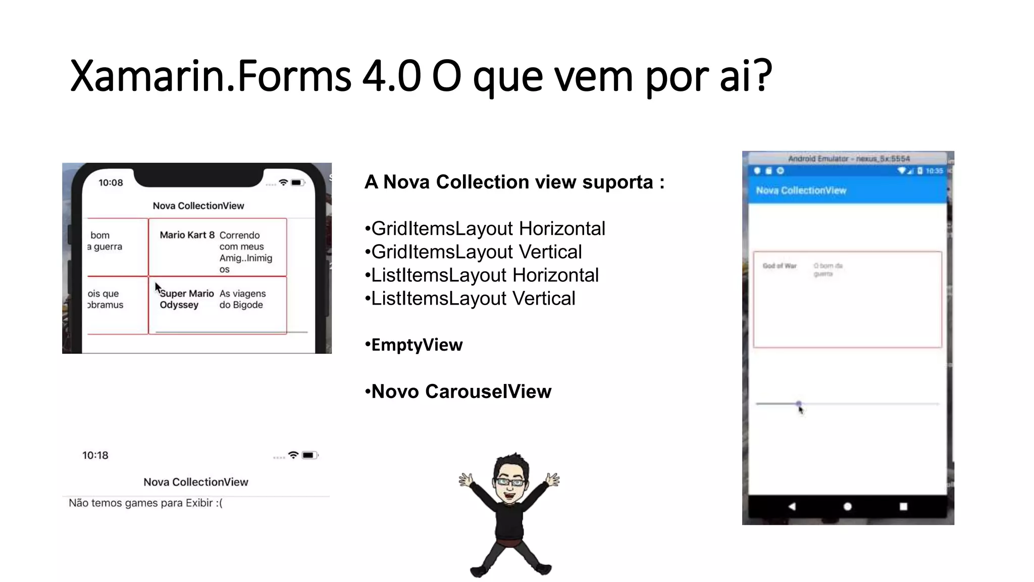 Xamarin.Forms 4.0 O que vem por ai?
A Nova Collection view suporta :
•GridItemsLayout Horizontal
•GridItemsLayout Vertical
•ListItemsLayout Horizontal
•ListItemsLayout Vertical
•EmptyView
•Novo CarouselView
 