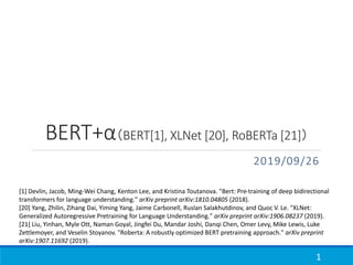 BERT+α（BERT[1], XLNet [20], RoBERTa [21]）
2019/09/26
1
[1] Devlin, Jacob, Ming-Wei Chang, Kenton Lee, and Kristina Toutanova. "Bert: Pre-training of deep bidirectional
transformers for language understanding." arXiv preprint arXiv:1810.04805 (2018).
[20] Yang, Zhilin, Zihang Dai, Yiming Yang, Jaime Carbonell, Ruslan Salakhutdinov, and Quoc V. Le. "XLNet:
Generalized Autoregressive Pretraining for Language Understanding." arXiv preprint arXiv:1906.08237 (2019).
[21] Liu, Yinhan, Myle Ott, Naman Goyal, Jingfei Du, Mandar Joshi, Danqi Chen, Omer Levy, Mike Lewis, Luke
Zettlemoyer, and Veselin Stoyanov. "Roberta: A robustly optimized BERT pretraining approach." arXiv preprint
arXiv:1907.11692 (2019).
 