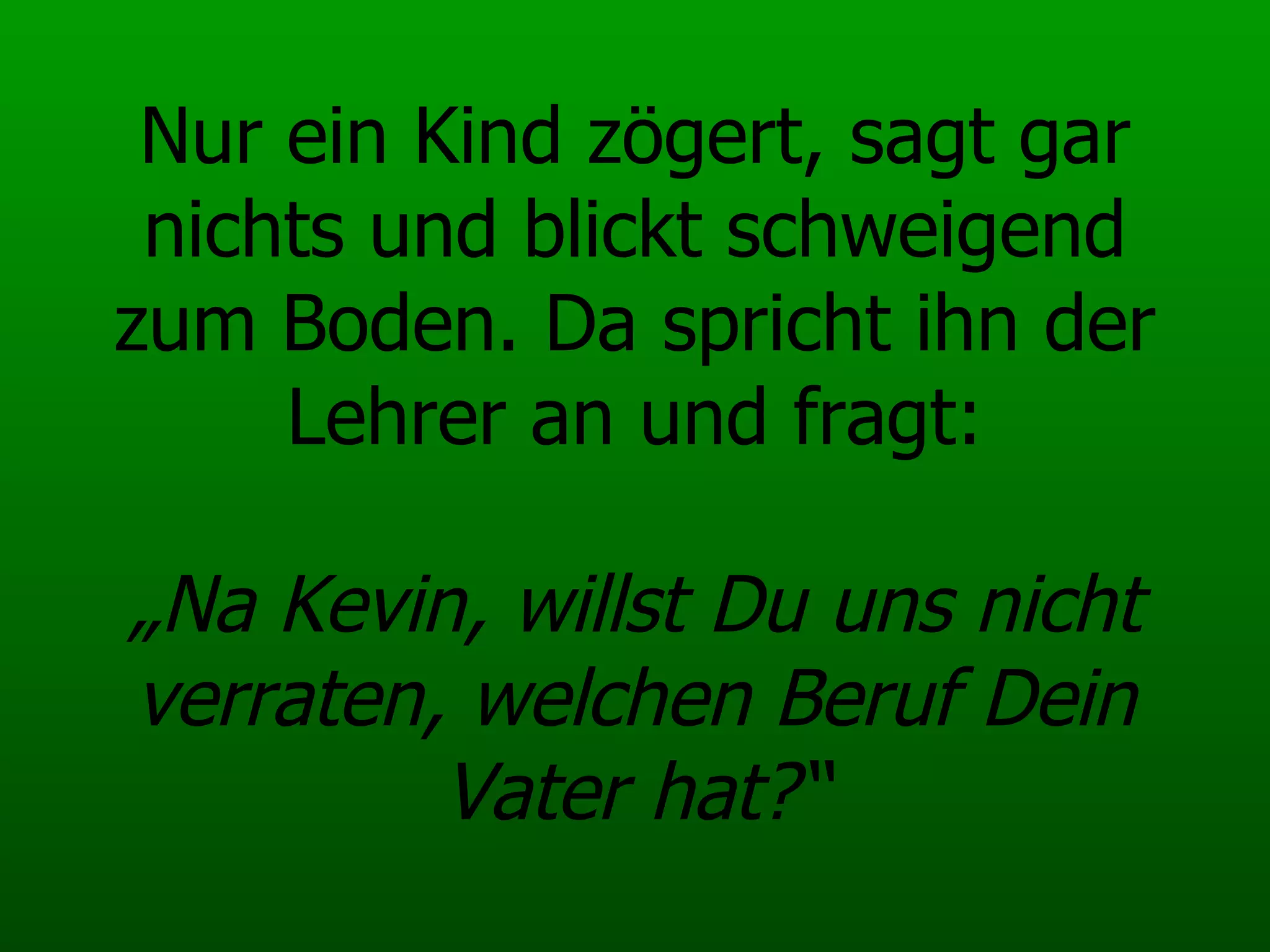 Nur ein Kind zögert, sagt gar nichts und blickt schweigend zum Boden. Da spricht ihn der Lehrer an und fragt:   „Na Kevin, willst Du uns nicht verraten, welchen Beruf Dein Vater hat?“ 