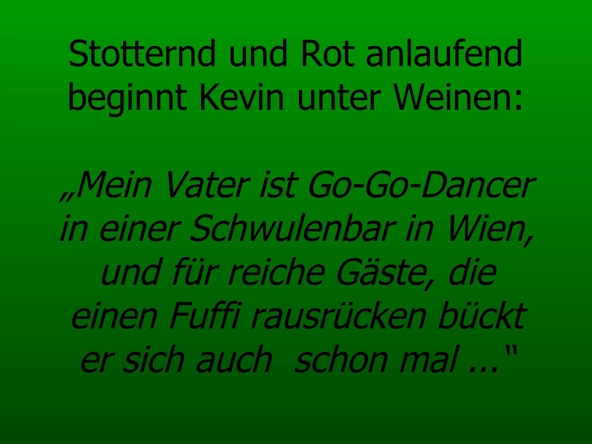 Stotternd und Rot anlaufend beginnt Kevin unter Weinen: „Mein Vater ist Go-Go-Dancer in einer Schwulenbar in Wien, und für reiche Gäste, die einen Fuffi rausrücken bückt er sich auch  schon mal ...“ 