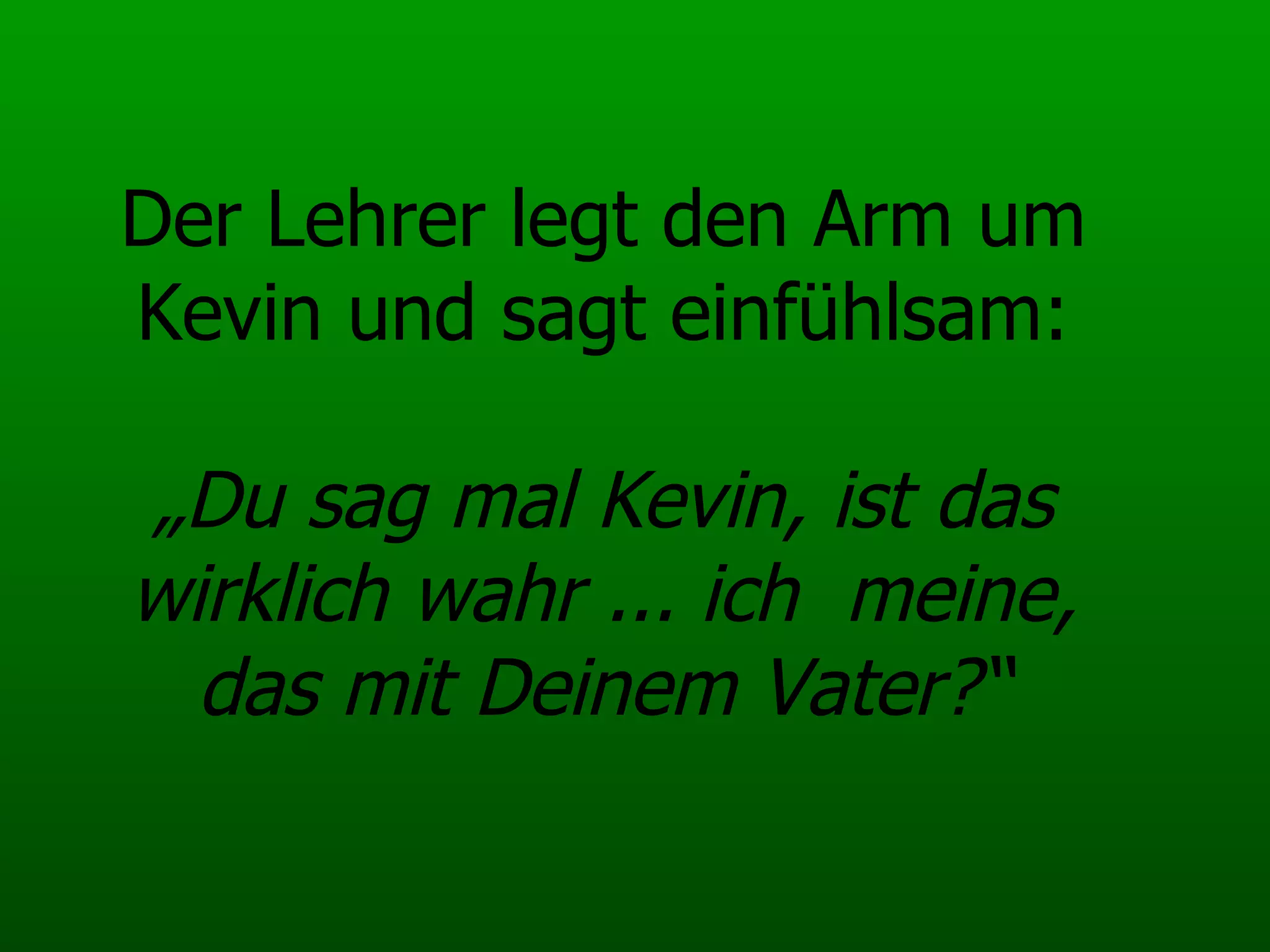 Der Lehrer legt den Arm um Kevin und sagt einfühlsam: „Du sag mal Kevin, ist das wirklich wahr ... ich  meine, das mit Deinem Vater?“ 