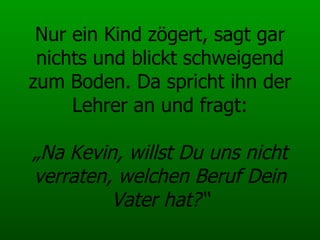 Nur ein Kind zögert, sagt gar nichts und blickt schweigend zum Boden. Da spricht ihn der Lehrer an und fragt:   „Na Kevin, willst Du uns nicht verraten, welchen Beruf Dein Vater hat?“ 