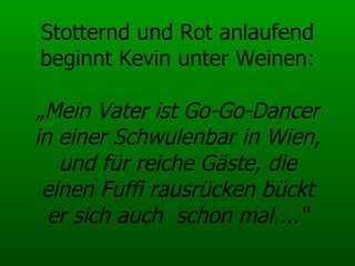 Stotternd und Rot anlaufend beginnt Kevin unter Weinen: „Mein Vater ist Go-Go-Dancer in einer Schwulenbar in Wien, und für reiche Gäste, die einen Fuffi rausrücken bückt er sich auch  schon mal ...“ 