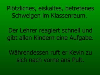 Plötzliches, eiskaltes, betretenes Schweigen im Klassenraum.  Der Lehrer reagiert schnell und gibt allen Kindern eine Aufgabe. Währendessen ruft er Kevin zu sich nach vorne ans Pult. 