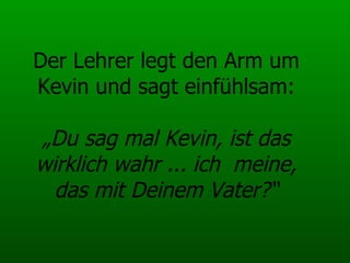 Der Lehrer legt den Arm um Kevin und sagt einfühlsam: „Du sag mal Kevin, ist das wirklich wahr ... ich  meine, das mit Deinem Vater?“ 
