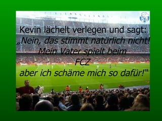 Kevin lächelt verlegen und sagt: „ Nein, das stimmt natürlich nicht! Mein Vater spielt beim  FCZ  aber ich schäme mich so dafür!“ 