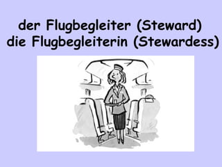der Flugbegleiter (Steward)
die Flugbegleiterin (Stewardess)

 