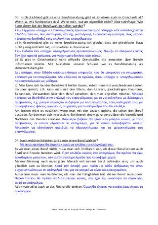 Χάρης Γαρίτατζης και Γεωργία Τόσκα – Καθηγητές Γερμανικών
03. In Deutschland gibt es eine Berufsberatung; gibt es so etwas auch in Griechenland?
Wenn ja, wie funktioniert das? Wenn nein, warum eigentlich nicht? Alternativfrage: Wie
kann einem bei der Berufswahl geholfen werden?
Στην Γερμανία υπάρχει ο επαγγελματικός προσανατολισμός. Υπάρχει κάτι αντίστοιχο στην
Ελλάδα; Εάν ναι, πως λειτουργεί, εάν όχι, γιατί άραγε; Εναλλακτική ερώτηση: πως μπορεί
κάποιος να βοηθηθεί στην επιλογή του επαγγέλματος;
a) In Griechenland gibt es keine Berufsberatung. Ich glaube, dass der griechische Staat
nicht genügend Geld hat, um so etwas zu finanzieren.
Στην Ελλάδα δεν υπάρχει επαγγελματικός προσανατολισμός. Νομίζω το ελληνικό κράτος
δεν έχει αρκετά χρήματα, για να χρηματοδοτήσει κάτι τέτοιο.
b) Es gibt in Griechenland keine offizielle Dienststelle, die jemanden über Berufe
informieren könnte. Mit Ausnahme unserer Schulen, wo es Berufsberatung als
Unterrichtsfach gibt.
Δεν υπάρχει στην Ελλάδα κάποια επίσημη υπηρεσία, που θα μπορούσε να ενημερώσει
κάποιον για τα επαγγέλματα. Με εξαίρεση τα σχολεία, όπου υπάρχει ο επαγγλεματικός
προσανατολισμός ως μάθημα.
c) Man kann sich bei der Berufswahl helfen lassen, indem man mit verschiedenen Leuten
darüber spricht, z.B. kann man mit den Eltern, den Lehrern, gleichaltrigen Freunden,
Bekannten, Verwandten über den Beruf sprechen, den man ergreifen möchte. Μπορεί
κάποιος να βοηθηθεί στην επιλογή του επαγγέλματος, με το να συζητήσει με διάφορους
ανθρώπους, π.χ. μπορεί κανείς να συζητήσει με τους γονείς του, τους καθηγητές του, με
συνομήλικους φίλους, γνωστούς, συγγενείς για το επάγγελμα που θα επιλέξει.
Am besten wäre es natürlich, wenn man mit den Leuten spricht, die schon den Beruf
ausüben, für den man sich interessiert. Sie können einem ganz genau über die Vorteile und
Nachteile des Berufes erzählen. Καλύτερα βέβαια θα ήταν, εάν μιλήσει κανείς με τους
ανθρώπους, οι οποίοι εξασκούν το επάγγελμα, για το οποίο ενδιαφέρεται κανείς.
Μπορούν να εξηγήσουν ακριβώς τα πλεονεκτήματα και τα μειονεκτήματα του
επαγγέλματος.
04. Nach welchen Kriterien sollte man einen Beruf wählen?
Με ποια κριτήρια θα έπρεπε κανείς να επιλέγει το επάγγελμά του;
Bevor man einen Beruf wählt, muss man sich im Klaren sein, ob dieser Beruf einem auch
Spaß und Freude bereiten wird. Πριν επιλέξει κανείς ένα επάγγελμα, θα πρέπει να έχει
ξεκαθαρίσει μέσα του, εάν αυτό το επάγγελμα θα του προσφέρει χαρά.
Meiner Meinung nach muss jeder Mensch mit seinem Beruf zufrieden sein, um auch
glücklich sein zu können. Κατά την άποψή μου πρέπει ο κάθε άνθρωπος να είναι
ευχαριστημένος με το επάγγελμά του, για να μπορεί να είναι και ευτυχισμένος.
Außerdem muss man feststellen, ob man die Fähigkeiten hat, diesen Beruf auszuüben.
Πέραν τούτου θα πρέπει να διαπιστώσει κανείς, εάν έχει την ικανότητα να εξασκήσει
αυτό το επάγγελμα.
Aber man sollte auch an das Finanzielle denken. Όμως θα έπρεπε να σκεφτεί κανείς και το
οικονομικό.
 
