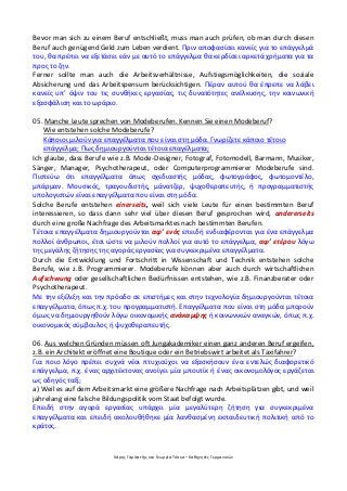 Χάρης Γαρίτατζης και Γεωργία Τόσκα – Καθηγητές Γερμανικών
Bevor man sich zu einem Beruf entschließt, muss man auch prüfen, ob man durch diesen
Beruf auch genügend Geld zum Leben verdient. Πριν αποφασίσει κανείς για το επάγγελμά
του, θα πρέπει να εξετάσει εάν με αυτό το επάγγελμα θα κερδίσει αρκετά χρήματα για τα
προς το ζην.
Ferner sollte man auch die Arbeitsverhältnisse, Aufstiegsmöglichkeiten, die soziale
Absicherung und das Arbeitspensum berücksichtigen. Πέραν αυτού θα έπρεπε να λάβει
κανείς υπ’ όψιν του τις συνθήκες εργασίας, τις δυνατότητες ανέλκυσης, την κοινωνική
εξασφάλιση και το ωράριο.
05. Manche Leute sprechen von Modeberufen. Kennen Sie einen Modeberuf?
Wie entstehen solche Modeberufe?
Κάποιοι μιλούν για επαγγέλματα που είναι στη μόδα. Γνωρίζετε κάποιο τέτοιο
επάγγελμα; Πως δημιουργούνται τέτοια επαγέλματα;
Ich glaube, dass Berufe wie z.B. Mode-Designer, Fotograf, Fotomodell, Barmann, Musiker,
Sänger, Manager, Psychotherapeut, oder Computerprogrammierer Modeberufe sind.
Πιστεύω ότι επαγγέλματα όπως σχεδιαστής μόδας, φωτογράφος, φωτομοντέλο,
μπάρμαν. Μουσικός, τραγουδιστής, μάνατζερ, ψυχοθεραπευτής, ή προγραμματιστής
υπολογιστών είναι επαγγέλματα που είναι στη μόδα.
Solche Berufe entstehen einerseits, weil sich viele Leute für einen bestimmten Beruf
interessieren, so dass dann sehr viel über diesen Beruf gesprochen wird, andererseits
durch eine große Nachfrage des Arbeitsmarktes nach bestimmten Berufen.
Τέτοια επαγγέλματα δημιουργούνται αφ’ ενός επειδή ενδιαφέρονται για ένα επάγγελμα
πολλοί άνθρωποι, έτσι ώστε να μιλούν πολλοί για αυτό το επάγγελμα, αφ’ ετέρου λόγω
της μεγάλης ζήτησης της αγοράς εργασίας για συγκεκριμένα επαγγέλματα.
Durch die Entwicklung und Fortschritt in Wissenschaft und Technik entstehen solche
Berufe, wie z.B. Programmierer. Modeberufe können aber auch durch wirtschaftlichen
Aufschwung oder gesellschaftlichen Bedürfnissen entstehen, wie z.B. Finanzberater oder
Psychotherapeut.
Με την εξέλιξη και την πρόοδο σε επιστήμες και στην τεχνολογία δημιουργούνται τέτοια
επαγγέλματα, όπως π.χ. του προγραμματιστή. Επαγγέλματα που είναι στη μόδα μπορούν
όμως να δημιουργηθούν λόγω οικονομικής ανάκαμψης ή κοινωνικών αναγκών, όπως π.χ.
οικονομικός σύμβουλος ή ψυχοθεραπευτής.
06. Aus welchen Gründen müssen oft Jungakademiker einen ganz anderen Beruf ergeifen,
z.B. ein Architekt eröffnet eine Boutique oder ein Betriebswirt arbeitet als Taxifahrer?
Για ποιο λόγο πρέπει συχνά νέοι πτυχιούχοι να εξασκήσουν ένα εντελώς διαφορετικό
επάγγελμα, π.χ. ένας αρχιτέκτονας ανοίγει μία μπουτίκ ή ένας οικονομολόγος εργάζεται
ως οδηγός ταξί;
a) Weil es auf dem Arbeitsmarkt eine größere Nachfrage nach Arbeitsplätzen gibt, und weil
jahrelang eine falsche Bildungspolitik vom Staat befolgt wurde.
Επειδή στην αγορά εργασίας υπάρχει μία μεγαλύτερη ζήτηση για συγκεκριμένα
επαγγέλματα και επειδή ακολουθήθηκε μία λανθασμένη εκπαιδευτική πολιτική από το
κράτος.
 