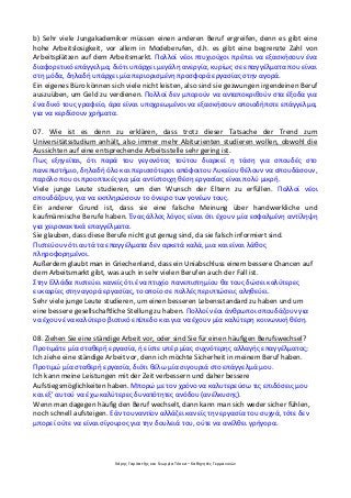 Χάρης Γαρίτατζης και Γεωργία Τόσκα – Καθηγητές Γερμανικών
b) Sehr viele Jungakademiker müssen einen anderen Beruf ergreifen, denn es gibt eine
hohe Arbeitslosigkeit, vor allem in Modeberufen, d.h. es gibt eine begrenzte Zahl von
Arbeitsplätzen auf dem Arbeitsmarkt. Πολλοί νέοι πτυχιούχοι πρέπει να εξασκήσουν ένα
διαφορετικό επάγγελμα, διότι υπάρχει μεγάλη ανεργία, κυρίως σε επαγγέλματα που είναι
στη μόδα, δηλαδή υπάρχει μία περιορισμένη προσφορά εργασίας στην αγορά.
Ein eigenes Büro können sich viele nicht leisten, also sind sie gezwungen irgendeinen Beruf
auszuüben, um Geld zu verdienen. Πολλοί δεν μπορούν να ανταποκριθούν στα έξοδα για
ένα δικό τους γραφείο, άρα είναι υποχρεωμένοι να εξασκήσουν οποιοδήποτε επάγγελμα,
για να κερδίσουν χρήματα.
07. Wie ist es denn zu erklären, dass trotz dieser Tatsache der Trend zum
Universitätsstudium anhält, also immer mehr Abiturienten studieren wollen, obwohl die
Aussichten auf eine entsprechende Arbeitsstelle sehr gering ist.
Πως εξηγείται, ότι παρά του γεγονότος τούτου διαρκεί η τάση για σπουδές στο
πανεπιστήμιο, δηλαδή όλο και περισσότεροι απόφοιτου Λυκείου θέλουν να σπουδάσουν,
παρόλο που οι προοπτικές για μία αντίστοιχη θέση εργασίας είναι πολύ μικρή.
Viele junge Leute studieren, um den Wunsch der Eltern zu erfüllen. Πολλοί νέοι
σπουδάζουν, για να εκπληρώσουν το όνειρο των γονέων τους.
Ein anderer Grund ist, dass sie eine falsche Meinung über handwerkliche und
kaufmännische Berufe haben. Ένας άλλος λόγος είναι ότι έχουν μία εσφαλμένη αντίληψη
για χειρονακτικά επαγγέλματα.
Sie glauben, dass diese Berufe nicht gut genug sind, da sie falsch informiert sind.
Πιστεύουν ότι αυτά τα επαγγέλματα δεν αρκετά καλά, μια και είναι λάθος
πληροφορημένοι.
Außerdem glaubt man in Griechenland, dass ein Uniabschluss einem bessere Chancen auf
dem Arbeitsmarkt gibt, was auch in sehr vielen Berufen auch der Fall ist.
Στην Ελλάδα πιστεύει κανείς ότι ένα πτυχίο πανεπιστημίου θα τους δώσει καλύτερες
ευκαιρίες στην αγορά εργασίας, το οποίο σε πολλές περιπτώσεις αληθεύει.
Sehr viele junge Leute studieren, um einen besseren Lebensstandard zu haben und um
eine bessere gesellschaftliche Stellung zu haben. Πολλοί νέοι άνθρωποι σπουδάζουν για
να έχουν ένα καλύτερο βιοτικό επίπεδο και για να έχουν μία καλύτερη κοινωνική θέση.
08. Ziehen Sie eine ständige Arbeit vor, oder sind Sie für einen häufigen Berufswechsel?
Προτιμάτε μία σταθερή εργασία, ή είστε υπέρ μίας συχνότερης αλλαγής επαγγέλματος;
Ich ziehe eine ständige Arbeit vor, denn ich möchte Sicherheit in meinem Beruf haben.
Προτιμώ μία σταθερή εργασία, διότι θέλω μία σιγουριά στο επάγγελμά μου.
Ich kann meine Leistungen mit der Zeit verbessern und daher bessere
Aufstiegsmöglichkeiten haben. Μπορώ με τον χρόνο να καλυτερεύσω τις επιδόσεις μου
και εξ’ αυτού να έχω καλύτερες δυνατότητες ανόδου (ανέλκυσης).
Wenn man dagegen häufig den Beruf wechselt, dann kann man sich weder sicher fühlen,
noch schnell aufsteigen. Εάν τουναντίον αλλάζει κανείς την εργασία του συχνά, τότε δεν
μπορεί ούτε να είναι σίγουρος για την δουλειά του, ούτε να ανέλθει γρήγορα.
 