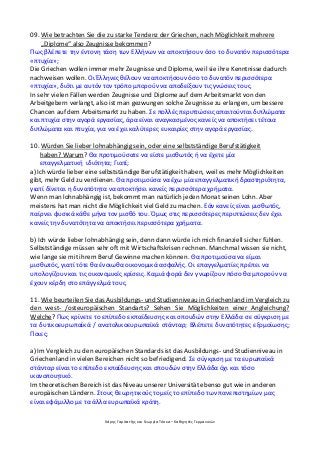 Χάρης Γαρίτατζης και Γεωργία Τόσκα – Καθηγητές Γερμανικών
09. Wie betrachten Sie die zu starke Tendenz der Griechen, nach Möglichkeit mehrere
„Diplome“ also Zeugnisse bekommen?
Πως βλέπετε την έντονη τάση των Ελλήνων να αποκτήσουν όσο το δυνατόν περισσότερα
«πτυχία»;
Die Griechen wollen immer mehr Zeugnisse und Diplome, weil sie ihre Kenntnisse dadurch
nachweisen wollen. Οι Έλληνες θέλουν να αποκτήσουν όσο το δυνατόν περισσότερα
«πτυχία», διότι με αυτόν τον τρόπο μπορούν να αποδείξουν τις γνώσεις τους.
In sehr vielen Fällen werden Zeugnisse und Diplome auf dem Arbeitsmarkt von den
Arbeitgebern verlangt, also ist man gezwungen solche Zeugnisse zu erlangen, um bessere
Chancen auf dem Arbeitsmarkt zu haben. Σε πολλές περιπτώσεις απαιτούνται διπλώματα
και πτυχία στην αγορά εργασίας, άρα είναι αναγκασμένος κανείς να αποκτήσει τέτοια
διπλώματα και πτυχία, για να έχει καλύτερες ευκαιρίες στην αγορά εργασίας.
10. Würden Sie lieber lohnabhängig sein, oder eine selbstständige Berufstätigkeit
haben? Warum? Θα προτιμούσατε να είστε μισθωτός ή να έχετε μία
επαγγελματική ιδιότητα; Γιατί;
a) Ich würde lieber eine selbstständige Berufstätigkeit haben, weil es mehr Möglichkeiten
gibt, mehr Geld zu verdienen. Θα προτιμούσα να έχω μία επαγγελματική δραστηριότητα,
γιατί δίνεται η δυνατότητα να αποκτήσει κανείς περισσότερα χρήματα.
Wenn man lohnabhängig ist, bekommt man natürlich jeden Monat seinen Lohn. Aber
meistens hat man nicht die Möglichkeit viel Geld zu machen. Εάν κανείς είναι μισθωτός,
παίρνει φυσικά κάθε μήνα τον μισθό του. Όμως στις περισσότερες περιπτώσεις δεν έχει
κανείς την δυνατότητα να αποκτήσει περισσότερα χρήματα.
b) Ich würde lieber lohnabhängig sein, denn dann würde ich mich finanziell sicher fühlen.
Selbstständige müssen sehr oft mit Wirtschaftskrisen rechnen. Manchmal wissen sie nicht,
wie lange sie mit ihrem Beruf Gewinne machen können. Θα προτιμούσα να είμαι
μισθωτός, γιατί τότε θα ένοιωθα οικονομικά ασφαλής. Οι επαγγελματίες πρέπει να
υπολογίζουν και τις οικονομικές κρίσεις. Καμιά φορά δεν γνωρίζουν πόσο θα μπορούν να
έχουν κέρδη στο επάγγελμά τους.
11. Wie beurteilen Sie das Ausbildungs- und Studienniveau in Griechenland im Vergleich zu
den west- /osteuropäischen Standarts? Sehen Sie Möglichkeiten einer Angleichung?
Welche? Πως κρίνετε το επίπεδο εκπαίδευσης και σπουδών στην Ελλάδα σε σύγκριση με
τα δυτικοευρωπαϊκά / ανατολικοευρωπαϊκά στάνταρ; Βλέπετε δυνατότητες εξομοίωσης;
Ποιες;
a) Im Vergleich zu den europäischen Standards ist das Ausbildungs- und Studienniveau in
Griechenland in vielen Bereichen nicht so befriedigend. Σε σύγκριση με τα ευρωπαϊκά
στάνταρ είναι το επίπεδο εκπαίδευσης και σπουδών στην Ελλάδα όχι και τόσο
ικανοποιητικό.
Im theoretischen Bereich ist das Niveau unserer Universität ebenso gut wie in anderen
europäischen Ländern. Στους θεωρητικούς τομείς το επίπεδο των πανεπιστημίων μας
είναι εφάμιλλο με τα άλλα ευρωπαϊκά κράτη.
 