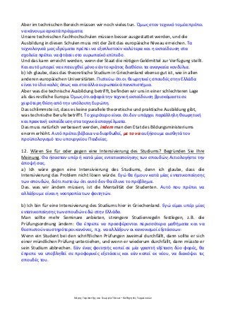 Χάρης Γαρίτατζης και Γεωργία Τόσκα – Καθηγητές Γερμανικών
Aber im technischen Bereich müssen wir noch vieles tun. Όμως στον τεχνικό τομέα πρέπει
να κάνουμε αρκετά πράγματα.
Unsere technischen Fachhochschulen müssen besser ausgestattet werden, und die
Ausbildung in diesen Schulen muss mit der Zeit das europäische Niveau erreichen. Τα
τεχνολογικά μας ιδρύματα πρέπει να εξοπλιστούν καλύτερα και η εκπαίδευση στα
σχολεία πρέπει να φτάσει στο ευρωπαϊκό επίπεδο.
Und das kann erreicht werden, wenn der Staat die nötigen Geldmittel zur Verfügung stellt.
Και αυτό μπορεί να επιτευχθεί μόνο εάν το κράτος διαθέσει τα αναγκαία κονδύλια.
b) Ich glaube, dass das theoretische Studium in Griechenland ebenso gut ist, wie in allen
anderen europäischen Universitäten. Πιστεύω ότι οι θεωρητικές σπουδές στην Ελλάδα
είναι το ίδιο καλές όπως και στα άλλα ευρωπαϊκά πανεπιστήμια.
Aber was die technische Ausbildung betrifft, befinden wir uns in einer schlechteren Lage
als das restliche Europa. Όμως ότι αφορά την τεχνική εκπαίδευση βρισκόμαστε σε
χειρότερη θέση από την υπόλοιπη Ευρώπη.
Das schlimmste ist, dass es keine parallele theoretische und praktische Ausbildung gibt,
was technische Berufe betrifft. Το χειρότερο είναι ότι δεν υπάρχει παράλληλη θεωρητική
και πρακτική εκπαίδευση στα τεχνικά επαγγέλματα.
Das muss natürlich verbessert werden, indem man den Etat des Bildungsministeriums
enorm erhöht. Αυτό πρέπει βέβαια να διορθωθεί, με το να αυξήσουμε αισθητά τον
προϋπολογισμό του υπουργείου Παιδείας.
12. Wären Sie für oder gegen eine Intensivierung des Studiums? Begründen Sie Ihre
Meinung. Θα ήσασταν υπέρ ή κατά μίας εντατικοποίησης των σπουδών; Αιτιολογήστε την
άποψή σας.
a) Ich wäre gegen eine Intensivierung des Studiums, denn ich glaube, dass die
Intensivierung das Problem nicht lösen würde. Εγώ θα ήμουν κατά μίας εντατικοποίησης
των σπουδών, διότι πιστεύω ότι αυτό δεν θα έλυνε το πρόβλημα.
Das. was wir ändern müssen, ist die Mentalität der Studenten. Αυτό που πρέπει να
αλλάξουμε είναι η νοοτροπία των φοιτητών.
b) Ich bin für eine Intensivierung des Studiums hier in Griechenland. Εγώ είμαι υπέρ μίας
εντατικοποίησης των σπουδών εδώ στην Ελλάδα.
Man sollte mehr Seminare anbieten, strengere Studienregeln festlegen, z.B. die
Prüfungsordnung ändern: Θα έπρεπε να προσφέρονται περισσότερα μαθήματα και να
θεσπιστούν αυστηρότεροι κανόνες, π.χ. να αλλάξουν οι κανονισμοί εξετάσεων:
Wenn ein Student bei den schriftlichen Prüfungen zweimal durchfällt, dann sollte er sich
einer mündlichen Prüfung unterziehen, und wenn er wiederum durchfällt, dann müsste er
sein Studium abbrechen. Εάν ένας φοιτητής κοπεί σε μία γραπτή εξέταση δύο φορές, θα
έπρεπε να υποβληθεί σε προφορικές εξετάσεις και εάν κοπεί εκ νέου, να διακόψει τις
σπουδές του.
 