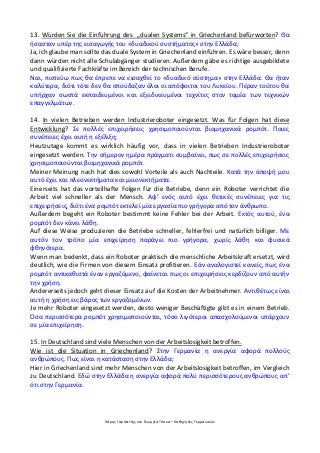 Χάρης Γαρίτατζης και Γεωργία Τόσκα – Καθηγητές Γερμανικών
13. Würden Sie die Einführung des „dualen Systems“ in Griechenland befürworten? Θα
ήσασταν υπέρ της εισαγωγής του «δυαδικού συστήματος» στην Ελλάδα;
Ja, ich glaube man sollte das duale System in Griechenland einführen. Es wäre besser, denn
dann würden nicht alle Schulabgänger studieren. Außerdem gäbe es richtige ausgebildete
und qualifizierte Fachkräfte im Bereich der technischen Berufe.
Ναι, πιστεύω πως θα έπρεπε να εισαχθεί το «δυαδικό σύστημα» στην Ελλάδα. Θα ήταν
καλύτερα, διότι τότε δεν θα σπούδαζαν όλοι οι απόφοιτοι του Λυκείου. Πέραν τούτου θα
υπήρχαν σωστά εκπαιδευμένοι και εξειδικευμένοι τεχνίτες στον τομέα των τεχνικών
επαγγελμάτων.
14. In vielen Betrieben werden Industrieroboter eingesetzt. Was für Folgen hat diese
Entwicklung? Σε πολλές επιχειρήσεις χρησιμοποιούνται βιομηχανικά ρομπότ. Ποιες
συνέπειες έχει αυτή η εξέλιξη;
Heutzutage kommt es wirklich häufig vor, dass in vielen Betrieben Industrieroboter
eingesetzt werden. Την σήμερον ημέρα πράγματι συμβαίνει, πως σε πολλές επιχειρήσεις
χρησιμοποιούνται βιομηχανικά ρομπότ.
Meiner Meinung nach hat dies sowohl Vorteile als auch Nachteile. Κατά την άποψή μου
αυτό έχει και πλεονεκτήματα και μειονεκτήματα.
Einerseits hat das vorteilhafte Folgen für die Betriebe, denn ein Roboter verrichtet die
Arbeit viel schneller als der Mensch. Αφ’ ενός αυτό έχει θετικές συνέπειες για τις
επιχειρήσεις, διότι ένα ρομπότ εκτελεί μία εργασία πιο γρήγορα από τον άνθρωπο.
Außerdem begeht ein Roboter bestimmt keine Fehler bei der Arbeit. Εκτός αυτού, ένα
ρομπότ δεν κάνει λάθη.
Auf diese Weise produzieren die Betriebe schneller, fehlerfrei und natürlich billiger. Με
αυτόν τον τρόπο μία επιχείρηση παράγει πιο γρήγορα, χωρίς λάθη και φυσικά
φθηνότερα.
Wenn man bedenkt, dass ein Roboter praktisch die menschliche Arbeitskraft ersetzt, wird
deutlich, wie die Firmen von diesem Einsatz profitieren. Εάν αναλογιστεί κανείς, πως ένα
ρομπότ αντικαθιστά έναν εργαζόμενο, φαίνεται πως οι επιχειρήσεις κερδίζουν από αυτήν
την χρήση.
Andererseits jedoch geht dieser Einsatz auf die Kosten der Arbeitnehmer. Αντιθέτως είναι
αυτή η χρήση εις βάρος των εργαζομένων.
Je mehr Roboter eingesetzt werden, desto weniger Beschäftigte gibt es in einem Betrieb.
Όσα περισσότερα ρομπότ χρησιμοποιούνται, τόσο λιγότεροι απασχολούμενοι υπάρχουν
σε μία επιχείρηση.
15. In Deutschland sind viele Menschen von der Arbeitslosigkeit betroffen.
Wie ist die Situation in Griechenland? Στην Γερμανία η ανεργία αφορά πολλούς
ανθρώπους. Πως είναι η κατάσταση στην Ελλάδα;
Hier in Griechenland sind mehr Menschen von der Arbeitslosigkeit betroffen, im Vergleich
zu Deutschland. Εδώ στην Ελλάδα η ανεργία αφορά πολύ περισσότερους ανθρώπους απ’
ότι στην Γερμανία.
 