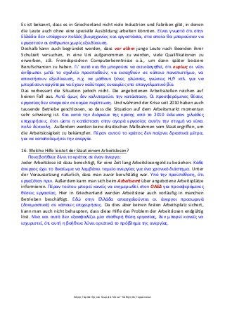 Χάρης Γαρίτατζης και Γεωργία Τόσκα – Καθηγητές Γερμανικών
Es ist bekannt, dass es in Griechenland nicht viele Industrien und Fabriken gibt, in denen
die Leute auch ohne eine spezielle Ausbildung arbeiten könnten. Είναι γνωστό ότι στην
Ελλάδα δεν υπάρχουν πολλές βιομηχανίες και εργοστάσια, στα οποία θα μπορούσαν να
εργαστούν οι άνθρωποι χωρίς εξειδίκευση.
Deshalb kann auch begründet werden, dass vor allem junge Leute nach Beenden ihrer
Schulzeit versuchen, in eine Uni aufgenommen zu werden, viele Qualifikationen zu
erwerben, z.B. Fremdsprachen Computerkenntnisse o.ä., um dann später bessere
Berufschancen zu haben. Γι’ αυτό και θα μπορούσε να αιτιολογηθεί, ότι κυρίως οι νέοι
άνθρωποι μετά το σχολείο προσπαθούν, να εισαχθούν σε κάποιο πανεπιστήμιο, να
αποκτήσουν εξειδίκευση, π.χ. να μάθουν ξένες γλώσσες, γνώσεις Η/Υ κτλ. για να
μπορέσουν αργότερα να έχουν καλύτερες ευκαιρίες στο επαγγελματικό βίο.
Das verbessert die Situation jedoch nicht. Die angebotenen Arbeitsstellen reichen auf
keinen Fall aus. Αυτό όμως δεν καλυτερεύει την κατάσταση. Οι προσφερόμενες θέσεις
εργασίας δεν επαρκούν σε καμία περίπτωση. Und während der Krise seit 2010 haben auch
tausende Betriebe geschlossen, so dass die Situation auf dem Arbeitsmarkt momentan
sehr schwierig ist. Και κατά την διάρκεια της κρίσης από το 2010 έκλεισαν χιλιάδες
επιχειρήσεις, έτσι ώστε η κατάσταση στην αγορά εργασίας αυτήν την στιγμή να είναι
πολύ δύσκολη. Außerdem werden keine drastischen Maßnahmen vom Staat ergriffen, um
die Arbeitslosigkeit zu bekämpfen. Πέραν αυτού το κράτος δεν παίρνει δραστικά μέτρα,
για να καταπολεμήσει την ανεργία.
16. Welche Hilfe leistet der Staat einem Arbeitslosen?
Ποια βοήθεια δίνει το κράτος σε έναν άνεργο;
Jeder Arbeitslose ist dazu berechtigt, für eine Zeit lang Arbeitslosengeld zu beziehen. Κάθε
άνεργος έχει το δικαίωμα να λαμβάνει ταμείο ανεργίας για ένα χρονικό διάστημα. Unter
der Voraussetzung natürlich, dass man zuvor berufstätig war. Υπό την προϋπόθεση, ότι
εργαζόταν πριν. Außerdem kann man sich beim Arbeitsamt über angebotene Arbeitsplätze
informieren. Πέραν τούτου μπορεί κανείς να ενημερωθεί στον ΟΑΕΔ για προσφερόμενες
θέσεις εργασίας. Hier in Griechenland werden Arbeitslose auch vorläufig in manchen
Betrieben beschäftigt. Εδώ στην Ελλάδα απασχολούνται οι άνεργοι προσωρινά
(δοκιμαστικά) σε κάποιες επιχειρήσεις. Da dies aber keinen festen Arbeitsplatz sichert,
kann man auch nicht behaupten, dass diese Hilfe das Problem der Arbeitslosen endgültig
löst. Μια και αυτό δεν εξασφαλίζει μία σταθερή θέση εργασίας, δεν μπορεί κανείς να
ισχυριστεί, ότι αυτή η βοήθεια λύνει οριστικά το πρόβλημα της ανεργίας.
 