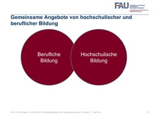 Gemeinsame Angebote von hochschulischer und
beruflicher Bildung
13
Berufliche
Bildung
Hochschulische
Bildung
Prof. Dr. Karl Wilbers | Lehrstuhl für Wirtschaftspädagogik und Personalentwicklung | Nürnberg, 11. Mai 2013
 