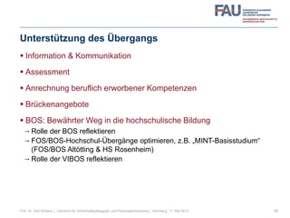 Unterstützung des Übergangs
 Information & Kommunikation
 Assessment
 Anrechnung beruflich erworbener Kompetenzen
 Brückenangebote
 BOS: Bewährter Weg in die hochschulische Bildung
 Rolle der BOS reflektieren
 FOS/BOS-Hochschul-Übergänge optimieren, z.B. „MINT-Basisstudium“
(FOS/BOS Altötting & HS Rosenheim)
 Rolle der VIBOS reflektieren
18Prof. Dr. Karl Wilbers | Lehrstuhl für Wirtschaftspädagogik und Personalentwicklung | Nürnberg, 11. Mai 2013
 