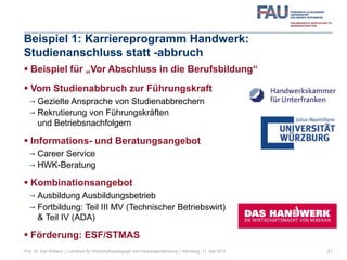 Beispiel 1: Karriereprogramm Handwerk:
Studienanschluss statt -abbruch
 Beispiel für „Vor Abschluss in die Berufsbildung“
 Vom Studienabbruch zur Führungskraft
 Gezielte Ansprache von Studienabbrechern
 Rekrutierung von Führungskräften
und Betriebsnachfolgern
 Informations- und Beratungsangebot
 Career Service
 HWK-Beratung
 Kombinationsangebot
 Ausbildung Ausbildungsbetrieb
 Fortbildung: Teil III MV (Technischer Betriebswirt)
& Teil IV (ADA)
 Förderung: ESF/STMAS
21Prof. Dr. Karl Wilbers | Lehrstuhl für Wirtschaftspädagogik und Personalentwicklung | Nürnberg, 11. Mai 2013
 