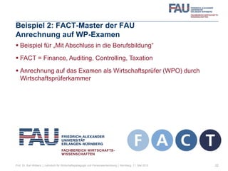 Beispiel 2: FACT-Master der FAU
Anrechnung auf WP-Examen
 Beispiel für „Mit Abschluss in die Berufsbildung“
 FACT = Finance, Auditing, Controlling, Taxation
 Anrechnung auf das Examen als Wirtschaftsprüfer (WPO) durch
Wirtschaftsprüferkammer
22Prof. Dr. Karl Wilbers | Lehrstuhl für Wirtschaftspädagogik und Personalentwicklung | Nürnberg, 11. Mai 2013
 