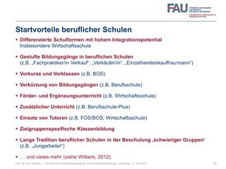 Startvorteile beruflicher Schulen
 Differenzierte Schulformen mit hohem Integrationspotential
Insbesondere Wirtschaftsschule
 Gestufte Bildungsgänge in beruflichen Schulen
(z.B. „Fachpraktiker/in Verkauf“, „Verkäufer/in“, „Einzelhandelskauffrau/mann“)
 Vorkurse und Vorklassen (z.B. BOS)
 Verkürzung von Bildungsgängen (z.B. Berufsschule)
 Förder- und Ergänzungsunterricht (z.B. Wirtschaftsschule)
 Zusätzlicher Unterricht (z.B. Berufsschule-Plus)
 Einsatz von Tutoren (z.B. FOS/BOS, Wirtschaftsschule)
 Zielgruppenspezifische Klassenbildung
 Lange Tradition beruflicher Schulen in der Beschulung ‚schwieriger Gruppen‘
(z.B. „Jungarbeiter“)
 … und vieles mehr (siehe Wilbers, 2012)
25Prof. Dr. Karl Wilbers | Lehrstuhl für Wirtschaftspädagogik und Personalentwicklung | Nürnberg, 11. Mai 2013
 