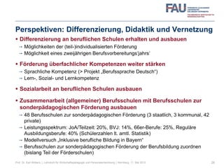 Perspektiven: Differenzierung, Didaktik und Vernetzung
 Differenzierung an beruflichen Schulen erhalten und ausbauen
 Möglichkeiten der (teil-)individualisierten Förderung
 Möglichkeit eines zweijährigen Berufsvorbereitungs‘jahrs‘
 Förderung überfachlicher Kompetenzen weiter stärken
 Sprachliche Kompetenz (> Projekt „Berufssprache Deutsch“)
 Lern-, Sozial- und Lernkompetenz
 Sozialarbeit an beruflichen Schulen ausbauen
 Zusammenarbeit (allgemeiner) Berufsschulen mit Berufsschulen zur
sonderpädagogischen Förderung ausbauen
 48 Berufsschulen zur sonderpädagogischen Förderung (3 staatlich, 3 kommunal, 42
private)
 Leistungsspektrum: JoA/Teilzeit: 20%, BVJ: 14%, 66er-Berufe: 25%, Reguläre
Ausbildungsberufe: 40% (Schülerzahlen lt. amtl. Statistik)
 Modellversuch „Inklusive berufliche Bildung in Bayern“
 Berufsschulen zur sonderpädagogischen Förderung der Berufsbildung zuordnen
(bislang Teil der Förderschulen)
26Prof. Dr. Karl Wilbers | Lehrstuhl für Wirtschaftspädagogik und Personalentwicklung | Nürnberg, 11. Mai 2013
 