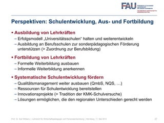 Perspektiven: Schulentwicklung, Aus- und Fortbildung
 Ausbildung von Lehrkräften
 Erfolgsmodell „Universitätsschulen“ halten und weiterentwickeln
 Ausbildung an Berufsschulen zur sonderpädagogischen Förderung
unterstützen (> Zuordnung zur Berufsbildung)
 Fortbildung von Lehrkräften
 Formelle Weiterbildung ausbauen
 Informelle Weiterbildung anerkennen
 Systematische Schulentwicklung fördern
 Qualitätsmanagement weiter ausbauen (QmbS, NQS, …)
 Ressourcen für Schulentwicklung bereitstellen
 Innovationsprojekte (> Tradition der KMK-Schulversuche)
 Lösungen ermöglichen, die den regionalen Unterschieden gerecht werden
27Prof. Dr. Karl Wilbers | Lehrstuhl für Wirtschaftspädagogik und Personalentwicklung | Nürnberg, 11. Mai 2013
 