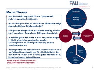 Meine Thesen
 Berufliche Bildung erfüllt für die Gesellschaft
mehrere wichtige Funktionen.
 Die zukünftige Lücke an beruflich Qualifizierten zeigt
einen deutlichen Handlungsbedarf.
 Erfolge und Perspektiven der Berufsbildung werden
auch in anderen Bereich der Bildung mitgestaltet.
 Durchlässigkeit darf nicht nur als Frage des Weges
in die Hochschulen verstanden werden.
Einseitigkeiten im Bildungsmonitoring sollten
vermieden werden.
 Heterogenität und schwächere Lernende stellen eine
zukünftige Herausforderung für alle Beteiligten dar.
Berufliche Schulen sind in einer guten Startposition,
brauchen jedoch Unterstützung.
28Prof. Dr. Karl Wilbers | Lehrstuhl für Wirtschaftspädagogik und Personalentwicklung | Nürnberg, 11. Mai 2013
Meine Präsentationen immer auf:
www.facebook.com/karl.wilbers
 