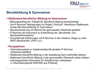 Berufsbildung & Gymnasium
 Stellenwert beruflicher Bildung im Gymnasium
 Bildungsauftrag Art. 9 BayEUG: Berufliche Bildung berücksichtigt
 Vor-P-Seminar“-Befragungen im Projekt „ProDual“: Kein/Kaum Stellenwert
Dualer Berufsausbildung im Gymnasium
 Berufsorientierung mit Reform der gymnasialen Oberstufe gestärkt
 P-Seminar als Instrument zu Entwicklung der „Berufswelt- und
Berufswahlkompetenz“
 Ernüchternde Erfahrungen mit P-Seminar in der Initiative „Wege zu mehr
MINT-Absolventen“ (FAU u.a.)
• Perspektiven
 Informationsstand zu Implementation/Evaluation P-Seminar
verbesserungsfähig
 Stellenwert berufliche Bildung in der Ausbildung Gym-Lehrkräfte stärken
 Stellenwert beruflicher Bildung in der gymnasialen Oberstufe weiter stärken
 Internetgestützte Information für Schüler/innen verbessern
(> Informationsportal IHK/HWK aus ProDual)
9Prof. Dr. Karl Wilbers | Lehrstuhl für Wirtschaftspädagogik und Personalentwicklung | Nürnberg, 11. Mai 2013
 