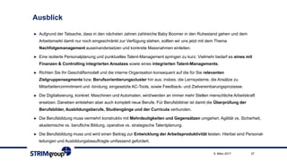 Ausblick
► Aufgrund der Tatsache, dass in den nächsten Jahren zahlreiche Baby Boomer in den Ruhestand gehen und dem
Arbeitsmarkt damit nur noch eingeschränkt zur Verfügung stehen, sollten wir uns jetzt mit dem Thema
Nachfolgemanagement auseinandersetzen und konkrete Massnahmen einleiten.
► Eine isolierte Personalplanung und punktuelles Talent-Management springen zu kurz. Vielmehr bedarf es eines mit
Finanzen & Controlling integrierten Ansatzes sowie eines integrierten Talent-Managements.
► Richten Sie Ihr Geschäftsmodell und die interne Organisation konsequent auf die für Sie relevanten
Zielgruppensegmente bzw. Berufsorientierungscluster hin aus; insbes. die Lernsysteme, die Ansätze zu
Mitarbeitercommitment und -bindung, eingesetzte AC-Tools, sowie Feedback- und Zielvereinbarungsprozesse.
► Die Digitalisierung, konkret: Maschinen und Automaten, wird/werden an immer mehr Stellen menschliche Arbeitskraft
ersetzen. Daneben entstehen aber auch komplett neue Berufe. Für Berufsbildner ist damit die Überprüfung der
Berufsbilder, Ausbildungsberufe, Studiengänge und der Curricula verbunden.
► Die Berufsbildung muss vermehrt konstruktiv mit Mehrdeutigkeiten und Gegensätzen umgehen: Agilität vs. Sicherheit,
akademische vs. berufliche Bildung, operative vs. strategische Talentplanung.
► Die Berufsbildung muss und wird einen Beitrag zur Entwicklung der Arbeitsproduktivität leisten. Hierbei sind Personal-
leitungen und Ausbildungsbeauftragte umfassend gefordert.
9. März 2017 27
 