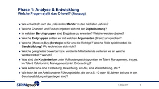 Phase 1: Analyse & Entwicklung
Welche Fragen stellt das C-level? (Auszug)
► Wie entwickeln sich die „relevanten Märkte“ in den nächsten Jahren?
► Welche Chancen und Risiken ergeben sich mit der Digitalisierung?
► In welchen Berufsgruppen sind Engpässe zu erwarten? Welche werden obsolet?
► Welche Zielgruppen sollten wir mit welchen Argumenten (Brand) ansprechen?
► Welche (Make-or-Buy-)Strategie ist für uns die Richtige? Welche Rolle spielt hierbei die
Berufsbildung? Wo rechnet sie sich nicht?
► Welche geeigneten Bewerber bzw. verdiente Mitarbeitende verlieren wir an welche
Wettbewerber? Warum?
► Was sind die Kostentreiber unter Vollkostengesichtspunkten im Talent Management, insbes.
im Talent Relationship Management (inkl. Onboarding)?
► Was kostet uns eine Einstellung, Bewerbung, ein AC, eine Weiterbildung, etc.?
► Wie hoch ist der Anteil unserer Führungskräfte, die vor z.B. 10 oder 15 Jahren bei uns in der
Berufsausbildung eingestiegen sind?
59. März 2017
 