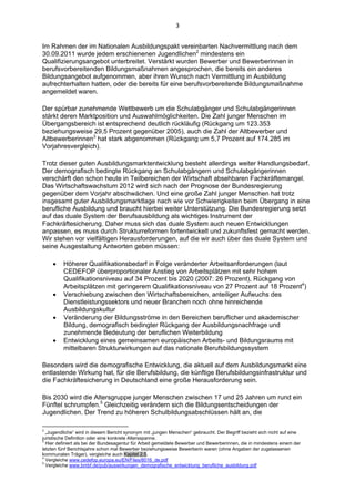 3 


Im Rahmen der im Nationalen Ausbildungspakt vereinbarten Nachvermittlung nach dem
30.09.2011 wurde jedem erschienenen Jugendlichen2 mindestens ein
Qualifizierungsangebot unterbreitet. Verstärkt wurden Bewerber und Bewerberinnen in
berufsvorbereitenden Bildungsmaßnahmen angesprochen, die bereits ein anderes
Bildungsangebot aufgenommen, aber ihren Wunsch nach Vermittlung in Ausbildung
aufrechterhalten hatten, oder die bereits für eine berufsvorbereitende Bildungsmaßnahme
angemeldet waren.

Der spürbar zunehmende Wettbewerb um die Schulabgänger und Schulabgängerinnen
stärkt deren Marktposition und Auswahlmöglichkeiten. Die Zahl junger Menschen im
Übergangsbereich ist entsprechend deutlich rückläufig (Rückgang um 123.353
beziehungsweise 29,5 Prozent gegenüber 2005), auch die Zahl der Altbewerber und
Altbewerberinnen3 hat stark abgenommen (Rückgang um 5,7 Prozent auf 174.285 im
Vorjahresvergleich).

Trotz dieser guten Ausbildungsmarktentwicklung besteht allerdings weiter Handlungsbedarf.
Der demografisch bedingte Rückgang an Schulabgängern und Schulabgängerinnen
verschärft den schon heute in Teilbereichen der Wirtschaft absehbaren Fachkräftemangel.
Das Wirtschaftswachstum 2012 wird sich nach der Prognose der Bundesregierung
gegenüber dem Vorjahr abschwächen. Und eine große Zahl junger Menschen hat trotz
insgesamt guter Ausbildungsmarktlage nach wie vor Schwierigkeiten beim Übergang in eine
berufliche Ausbildung und braucht hierbei weiter Unterstützung. Die Bundesregierung setzt
auf das duale System der Berufsausbildung als wichtiges Instrument der
Fachkräftesicherung. Daher muss sich das duale System auch neuen Entwicklungen
anpassen, es muss durch Strukturreformen fortentwickelt und zukunftsfest gemacht werden.
Wir stehen vor vielfältigen Herausforderungen, auf die wir auch über das duale System und
seine Ausgestaltung Antworten geben müssen:

             Höherer Qualifikationsbedarf in Folge veränderter Arbeitsanforderungen (laut
              CEDEFOP überproportionaler Anstieg von Arbeitsplätzen mit sehr hohem
              Qualifikationsniveau auf 34 Prozent bis 2020 (2007: 26 Prozent), Rückgang von
              Arbeitsplätzen mit geringerem Qualifikationsniveau von 27 Prozent auf 18 Prozent4)
             Verschiebung zwischen den Wirtschaftsbereichen, anteiliger Aufwuchs des
              Dienstleistungssektors und neuer Branchen noch ohne hinreichende
              Ausbildungskultur
             Veränderung der Bildungsströme in den Bereichen beruflicher und akademischer
              Bildung, demografisch bedingter Rückgang der Ausbildungsnachfrage und
              zunehmende Bedeutung der beruflichen Weiterbildung
             Entwicklung eines gemeinsamen europäischen Arbeits- und Bildungsraums mit
              mittelbaren Strukturwirkungen auf das nationale Berufsbildungssystem

Besonders wird die demografische Entwicklung, die aktuell auf dem Ausbildungsmarkt eine
entlastende Wirkung hat, für die Berufsbildung, die künftige Berufsbildungsinfrastruktur und
die Fachkräftesicherung in Deutschland eine große Herausforderung sein.

Bis 2030 wird die Altersgruppe junger Menschen zwischen 17 und 25 Jahren um rund ein
Fünftel schrumpfen.5 Gleichzeitig verändern sich die Bildungsentscheidungen der
Jugendlichen. Der Trend zu höheren Schulbildungsabschlüssen hält an, die

                                                            
2
  „Jugendliche“ wird in diesem Bericht synonym mit „jungen Menschen“ gebraucht. Der Begriff bezieht sich nicht auf eine
juristische Definition oder eine konkrete Altersspanne.
3
  Hier definiert als bei der Bundesagentur für Arbeit gemeldete Bewerber und Bewerberinnen, die in mindestens einem der
letzten fünf Berichtsjahre schon mal Bewerber beziehungsweise Bewerberin waren (ohne Angaben der zugelassenen
kommunalen Träger), vergleiche auch Kapitel 2.5.
4
  Vergleiche www.cedefop.europa.eu/EN/Files/8016_de.pdf
5
  Vergleiche www.bmbf.de/pub/auswirkungen_demografische_entwicklung_berufliche_ausbildung.pdf
 