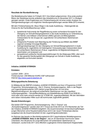 66 


Resultate der Bundesförderung:

Die Modellversuche haben im Frühjahr 2011 ihre Arbeit aufgenommen. Eine erste positive
Bilanz der Startphase konnte anlässlich des Arbeitsforums im November 2011 in Stuttgart
gezogen werden. Erste Ergebnisse zum Förderschwerpunkt mit einer ersten Analyse von
Gelingensbedingungen und möglichen Handlungsempfehlungen werden Mitte 2012 erwartet.

Mit dem Förderschwerpunkt „Neue Wege in die duale Ausbildung – Heterogenität als
Chance für die Fachkräftesicherung“ sollen

      bestehende Instrumente der Regelförderung sowie vorhandene Konzepte für den
       Übergang von Schule/Übergangsbereich in die duale Ausbildung zur Unterstützung
       der kleinen und mittleren Unternehmen (KMU) genutzt und Bildungsketten
       insbesondere für die Gruppe der Jugendlichen mit schlechteren Startchancen
       geknüpft,
      erfolgreiche Produkte nach Beendigung der Förderung aus Mitteln des BMBF
       regional verstetigt (Vorzeige-Modelle),
      Gelingensbedingungen für den Übergang von Schule/Übergangsbereich in duale
       Ausbildung für Jugendliche mit heterogenen Voraussetzungen insbesondere derer
       mit schlechteren Startchancen (Fokus: Jugendliche mit Migrationshintergrund)
       beschrieben und analysiert und
      perspektivisch politische Handlungsempfehlungen für die Zielgruppe KMU, aber auch
       für das gesamte Handlungsfeld des Übergangs von Schule in duale Ausbildung
       abgeleitet und formuliert werden.



Initiative JUGEND STÄRKEN

Eckdaten:

Laufzeit: 2008 – 2014
Fördervolumen: 248 Millionen EURO; ESF kofinanziert
Internet http://www.jugend-staerken.de

Bildungspolitische Zielsetzung:

Im Mittelpunkt der BMFSFJ-Initiative JUGEND STÄRKEN und ihrer 4 Programme (3 ESF
Programme: Schulverweigerung – Die 2. Chance, Kompetenzagentur, Aktiv in der Region
und Jugendmigrationsdienst, KJP) stehen junge Menschen mit und ohne
Migrationshintergrund, die aufgrund schlechterer Startchancen von den regulären
Leistungsangeboten – Schule/Berufsbildung und Arbeitsförderung (SGB II und SGB III) –
nicht oder nicht mehr erreicht werden (§ 13 SGB VIII, Jugendsozialarbeit). Mit den Aktivitäten
wird neben individuellen Hilfen auch die kommunale Jugendhilfe gestärkt.

Neuste Entwicklungen:

Die beiden ESF-Programme „Schulverweigerung - Die 2. Chance“ und
„Kompetenzagenturen“ werden über 2011 hinaus bis Ende 2013 an 372 Standorten als Teil
der Initiative JUGEND STÄRKEN fortgeführt. Die Zusammenarbeit mit berufsschulpflichtigen
jungen Menschen ohne Hauptschulabschluss wird in der neuen Förderphase ebenso
ausgebaut wie die Zusammenarbeit mit den Jugendmigrationsdiensten.

Im Rahmen des bereits im Berufsbildungsbericht 2011 beschriebenen Modellprogramms
„JUGEND STÄRKEN: Aktiv in der Region“, das an 35 Standorten Kommunen dabei
unterstützt, ihre Strukturen für junge Menschen mit schlechteren Startchancen zu
verbessern, wurde Ende 2011 eine öffentlich zugängliche Online-Datenbank freigeschaltet,
 