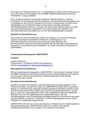 70 


ihre Fragen zum Thema berufliche Aus- und Weiterbildung zu geben. Einen Höhepunkt wird
die für den Sommer 2013 geplante und vom BMBF geförderte Berufsweltmeisterschaft
"WorldSkills" in Leipzig darstellen.

Einen wichtigen Anstoß für die Informationsoffensive "Berufliche Bildung - praktisch
unschlagbar" hat der Nationale Pakt für Ausbildung und Fachkräftenachwuchs gegeben, der
im vergangenen Jahr bis 2014 verlängert und mit neuen Schwerpunkten versehen wurde.
Bundesregierung und Wirtschaft haben im Zuge dessen vereinbart, gemeinsam
öffentlichkeitswirksame Aktionen zu initiieren, die die berufliche Bildung stärken und dabei
auch gezielt leistungsstarke Jugendliche für die duale Ausbildung zu gewinnen. Die
Informationsoffensive wird deshalb auch von den Wirtschaftsverbänden unterstützt.

Resultate der Bundesförderung:

Da der Start der Informationsoffensive soeben erst erfolgt ist, sind noch keine Resultate
messbar. Die Anfragen verschiedener Institutionen zur Beteiligung an der
Informationsoffensive verdeutlichen aber bereits eine große Resonanz. Die
Bundesministerien haben eine Koordinierungsstelle beim Bundesinstitut für Berufsbildung
eingerichtet, um die Einbindung der Paktpartner, der Länder und anderer Interessierter zu
gewährleisten.



Ausbildungsstrukturprogramm JOBSTARTER

Eckdaten:

Laufzeit: 2006-2013
Fördervolumen: 125 Millionen EURO, ESF kofinanziert
Internet: www.jobstarter.de; www.kausa-medienpreis.de

Bildungspolitische Zielsetzung:

Mit dem Ausbildungsstrukturprogramm „JOBSTARTER – Für die Zukunft ausbilden“ fördert
das BMBF Innovationen und Strukturentwicklung in der beruflichen Bildung. Das Programm
ist so konzipiert, dass es mit wechselnden Förderschwerpunkten flexibel aktuelle
Entwicklungen aktiv aufgreift.

Resultate der Bundesförderung:

Die Bilanz ist positiv: Mit insgesamt rund 58.500 akquirierten Ausbildungsplätzen in fünf
Förderrunden (Stand: Januar 2012) haben die JOBSTARTER-Projekte einen wesentlichen
Beitrag zur Verbesserung der regionalen Ausbildungsstellenmarktsituation geleistet. Knapp
36.400 der gewonnenen Plätze erfüllen das so genannte Zusätzlichkeitskriterium. Dieses
liegt vor, wenn der Ausbildungsbetrieb bisher nicht ausgebildet hat oder bei ausbildenden
Betrieben durch den neu abgeschlossenen Ausbildungsvertrag im Jahr des
Ausbildungsbeginns mehr Auszubildende beschäftigt werden als im Durchschnitt der letzten
drei Jahre (jeweils zum Stand 31. Dezember). 40.540 Ausbildungsplätze konnten bereits
erfolgreich mit Jugendlichen besetzt werden.

JOBSTARTER zielt nicht nur auf eine reine Akquise und Besetzung von Ausbildungsplätzen.
Wichtige Zielsetzung der JOBSTARTER-Projekte ist es zugleich, die regionale
Ausbildungsmarktsituation auch qualitativ und strukturell zu unterstützen:
 