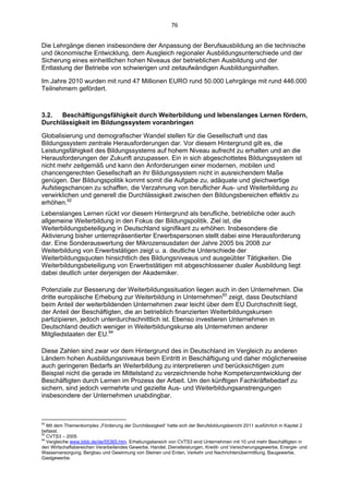 76 


Die Lehrgänge dienen insbesondere der Anpassung der Berufsausbildung an die technische
und ökonomische Entwicklung, dem Ausgleich regionaler Ausbildungsunterschiede und der
Sicherung eines einheitlichen hohen Niveaus der betrieblichen Ausbildung und der
Entlastung der Betriebe von schwierigen und zeitaufwändigen Ausbildungsinhalten.

Im Jahre 2010 wurden mit rund 47 Millionen EURO rund 50.000 Lehrgänge mit rund 446.000
Teilnehmern gefördert.



3.2.  Beschäftigungsfähigkeit durch Weiterbildung und lebenslanges Lernen fördern,
Durchlässigkeit im Bildungssystem voranbringen

Globalisierung und demografischer Wandel stellen für die Gesellschaft und das
Bildungssystem zentrale Herausforderungen dar. Vor diesem Hintergrund gilt es, die
Leistungsfähigkeit des Bildungssystems auf hohem Niveau aufrecht zu erhalten und an die
Herausforderungen der Zukunft anzupassen. Ein in sich abgeschottetes Bildungssystem ist
nicht mehr zeitgemäß und kann den Anforderungen einer modernen, mobilen und
chancengerechten Gesellschaft an ihr Bildungssystem nicht in ausreichendem Maße
genügen. Der Bildungspolitik kommt somit die Aufgabe zu, adäquate und gleichwertige
Aufstiegschancen zu schaffen, die Verzahnung von beruflicher Aus- und Weiterbildung zu
verwirklichen und generell die Durchlässigkeit zwischen den Bildungsbereichen effektiv zu
erhöhen.92
Lebenslanges Lernen rückt vor diesem Hintergrund als berufliche, betriebliche oder auch
allgemeine Weiterbildung in den Fokus der Bildungspolitik. Ziel ist, die
Weiterbildungsbeteiligung in Deutschland signifikant zu erhöhen. Insbesondere die
Aktivierung bisher unterrepräsentierter Erwerbspersonen stellt dabei eine Herausforderung
dar. Eine Sonderauswertung der Mikrozensusdaten der Jahre 2005 bis 2008 zur
Weiterbildung von Erwerbstätigen zeigt u. a. deutliche Unterschiede der
Weiterbildungsquoten hinsichtlich des Bildungsniveaus und ausgeübter Tätigkeiten. Die
Weiterbildungsbeteiligung von Erwerbstätigen mit abgeschlossener dualer Ausbildung liegt
dabei deutlich unter derjenigen der Akademiker.

Potenziale zur Besserung der Weiterbildungssituation liegen auch in den Unternehmen. Die
dritte europäische Erhebung zur Weiterbildung in Unternehmen93 zeigt, dass Deutschland
beim Anteil der weiterbildenden Unternehmen zwar leicht über dem EU Durchschnitt liegt,
der Anteil der Beschäftigten, die an betrieblich finanzierten Weiterbildungskursen
partizipieren, jedoch unterdurchschnittlich ist. Ebenso investieren Unternehmen in
Deutschland deutlich weniger in Weiterbildungskurse als Unternehmen anderer
Mitgliedstaaten der EU.94

Diese Zahlen sind zwar vor dem Hintergrund des in Deutschland im Vergleich zu anderen
Ländern hohen Ausbildungsniveaus beim Eintritt in Beschäftigung und daher möglicherweise
auch geringeren Bedarfs an Weiterbildung zu interpretieren und berücksichtigen zum
Beispiel nicht die gerade im Mittelstand zu verzeichnende hohe Kompetenzentwicklung der
Beschäftigten durch Lernen im Prozess der Arbeit. Um den künftigen Fachkräftebedarf zu
sichern, sind jedoch vermehrte und gezielte Aus- und Weiterbildungsanstrengungen
insbesondere der Unternehmen unabdingbar.


                                                            
92
   Mit dem Themenkomplex „Förderung der Durchlässigkeit“ hatte sich der Berufsbildungsbericht 2011 ausführlich in Kapitel 2
befasst.
93
   CVTS3 – 2005
94
   Vergleiche www.bibb.de/de/55365.htm. Erhebungsbereich von CVTS3 sind Unternehmen mit 10 und mehr Beschäftigten in
den Wirtschaftsbereichen Verarbeitendes Gewerbe, Handel, Dienstleistungen, Kredit- und Versicherungsgewerbe, Energie- und
Wasserversorgung, Bergbau und Gewinnung von Steinen und Erden, Verkehr und Nachrichtenübermittlung, Baugewerbe,
Gastgewerbe.
 