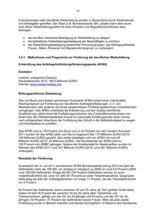 77 


Entscheidungen über berufliche Weiterbildung werden in Deutschland durch Arbeitnehmer
und Arbeitgeber getroffen. Der Staat (z.B. Bundesressorts, BA, Länder) kann aber durch
eine aktive Weiterbildungspolitik mit ihren Anreizen und Regulationsfunktionen dazu
beitragen,

      die beruflich intendierte Beteiligung an Weiterbildung zu steigern
      die betriebliche Weiterbildungsbeteiligung der Beschäftigten zu erhöhen
      die Weiterbildungsbeteiligung bestimmter Personengruppen, wie Geringqualifizierte,
       Frauen, Ältere, Personen mit Migrationshintergrund, zu verbessern.


3.2.1 Maßnahmen und Programme zur Förderung der beruflichen Weiterbildung

Entwicklung des Aufstiegsfortbildungsförderungsgesetz (AFBG)

Eckdaten:

Laufzeit: unbegrenzt (Gesetz)
Haushaltsansatz 2012: 186,5 Millionen EURO
Internet: www.meister-bafoeg.info


Bildungspolitische Zielsetzung:

Das von Bund und Ländern gemeinsam finanzierte AFBG sichert einen individuellen
Rechtsanspruch auf Förderung von beruflichen Aufstiegsfortbildungen, d. h. von
Meisterkursen oder anderen auf einen vergleichbaren Fortbildungsabschluss vorbereitenden
Lehrgängen. Das AFBG unterstützt die Erweiterung und den Ausbau beruflicher
Qualifizierung, stärkt damit die Fortbildungsmotivation des Fachkräftenachwuchses und
bietet über den Darlehensteilerlass hinaus für potenzielle Existenzgründer einen Anreiz,
nach erfolgreichem Abschluss der Fortbildung den Schritt in die Selbstständigkeit zu wagen
und Arbeitsplätze zu schaffen.

Das AFBG wird zu 78 Prozent vom Bund und zu 22 Prozent von den Ländern finanziert.
2011 wurden für das AFBG allein vom Bund insgesamt fast 170 Millionen EURO (2010:
149 Millionen EURO) gezahlt. Die Länder beteiligten sich am AFBG mit rund 48
Millionen EURO (2010: 42 Millionen EURO). Der Bundesanteil am AFBG wird zu
100 Prozent vom BMBF getragen. Seitens der Kreditanstalt für Wiederaufbau wurden im
Rahmen des AFBG 2011 rund 301 Millionen EURO (2010: rund 281 Millionen EURO)
verausgabt.

Resultate der Förderung:

Ausweislich der im Juli 2011 erschienenen AFBG-Bundesstatistik betrug 2010 die Zahl der
Geförderten mehr als 166.000, ein Anstieg im Vergleich zu 2009 um rund 5,6 Prozent (2009:
rund 158.000 Geförderte). Knapp 65.000 (39 Prozent) Geförderte nahmen an einer
Vollzeitmaßnahme teil, rund 101.000 (61 Prozent) an einer Teilzeitmaßnahme. Gegenüber
2009 stieg die Zahl der Vollzeitgeförderten um knapp 11 Prozent, die der Teilzeitgeförderten
um 3 Prozent.

82 Prozent der Geförderten waren zwischen 20 und 35 Jahre alt. Den größten Anteil dabei
hatten mit fast 35 Prozent die zwischen 25 bis 29 Jahre alten Teilnehmer und
Teilnehmerinnen, gefolgt von den 20- bis 24-jährigen (33 Prozent) und den 30- bis 34-
jährigen (16 Prozent). 31 Prozent der Geförderten waren Frauen. Mehr als jede zweite
Fortbildung wurde im Bereich Industrie und Handel durchgeführt. Im Bereich des Handwerks,
 
