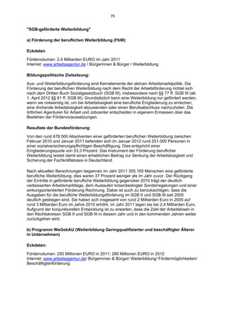 79 


"SGB-geförderte Weiterbildung"

a) Förderung der beruflichen Weiterbildung (FbW)

Eckdaten:

Fördervolumen: 2,4 Milliarden EURO im Jahr 2011
Internet: www.arbeitsagentur.de / Bürgerinnen & Bürger / Weiterbildung

Bildungspolitische Zielsetzung:

Aus- und Weiterbildungsförderung sind Kernelemente der aktiven Arbeitsmarktpolitik. Die
Förderung der beruflichen Weiterbildung nach dem Recht der Arbeitsförderung richtet sich
nach dem Dritten Buch Sozialgesetzbuch (SGB III), insbesondere nach §§ 77 ff. SGB III (ab
1. April 2012 §§ 81 ff. SGB III). Grundsätzlich kann eine Weiterbildung nur gefördert werden,
wenn sie notwendig ist, um bei Arbeitslosigkeit eine berufliche Eingliederung zu erreichen,
eine drohende Arbeitslosigkeit abzuwenden oder einen Berufsabschluss nachzuholen. Die
örtlichen Agenturen für Arbeit und Jobcenter entscheiden in eigenem Ermessen über das
Bestehen der Fördervoraussetzungen.

Resultate der Bundesförderung:

Von den rund 478.500 Absolventen einer geförderten beruflichen Weiterbildung zwischen
Februar 2010 und Januar 2011 befanden sich im Januar 2012 rund 251.000 Personen in
einer sozialversicherungspflichtigen Beschäftigung. Dies entspricht einer
Eingliederungsquote von 53,3 Prozent. Das Instrument der Förderung beruflicher
Weiterbildung leistet damit einen erheblichen Beitrag zur Senkung der Arbeitslosigkeit und
Sicherung der Fachkräftebasis in Deutschland.

Nach aktuellen Berechnungen begannen im Jahr 2011 305.165 Menschen eine geförderte
berufliche Weiterbildung, dies waren 37 Prozent weniger als im Jahr zuvor. Der Rückgang
der Eintritte in geförderte berufliche Weiterbildung gegenüber 2010 trägt der deutlich
verbesserten Arbeitsmarktlage, dem Auslaufen krisenbedingter Sonderregelungen und einer
wirkungsorientierten Förderung Rechnung. Dabei ist auch zu berücksichtigen, dass die
Ausgaben für die berufliche Weiterbildungsförderung im SGB II und SGB III seit 2005
deutlich gestiegen sind. Sie haben sich insgesamt von rund 2 Milliarden Euro in 2005 auf
rund 3 Milliarden Euro im Jahre 2010 erhöht, im Jahr 2011 lagen sie bei 2,4 Milliarden Euro.
Aufgrund der konjunkturellen Entwicklung ist zu erwarten, dass die Zahl der Arbeitslosen in
den Rechtskreisen SGB II und SGB III in diesem Jahr und in den kommenden Jahren weiter
zurückgehen wird.

b) Programm WeGebAU (Weiterbildung Geringqualifizierter und beschäftigter Älterer
in Unternehmen)

Eckdaten:

Fördervolumen: 250 Millionen EURO in 2011; 280 Millionen EURO in 2012
Internet: www.arbeitsagentur.de/ Bürgerinnen & Bürger/ Weiterbildung/ Fördermöglichkeiten/
Beschäftigtenförderung
 
