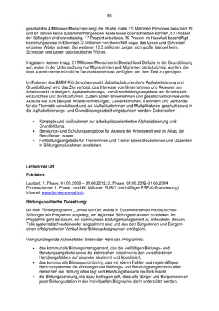 85 


geschätzter 4 Millionen Menschen zeigt die Studie, dass 7,5 Millionen Personen zwischen 18
und 64 Jahren keine zusammenhängenden Texte lesen oder schreiben können, 57 Prozent
der Befragten sind erwerbstätig, 17 Prozent arbeitslos, 10 Prozent im Haushalt beschäftigt
beziehungsweise in Elternzeit. 2 Millionen von ihnen fällt sogar das Lesen und Schreiben
einzelner Wörter schwer. Bei weiteren 13,3 Millionen zeigen sich große Mängel beim
Schreiben und Lesen gebräuchlicher Wörter.

Insgesamt weisen knapp 21 Millionen Menschen in Deutschland Defizite in der Grundbildung
auf, wobei in der Untersuchung nur Migrantinnen und Migranten berücksichtigt wurden, die
über ausreichende mündliche Deutschkenntnisse verfügten, um dem Test zu genügen.

Im Rahmen des BMBF-Förderschwerpunkt „Arbeitsplatzorientierte Alphabetisierung und
Grundbildung“ wird das Ziel verfolgt, das Interesse von Unternehmen und Akteuren am
Arbeitsmarkt zu steigern, Alphabetisierungs- und Grundbildungsangebote am Arbeitsplatz
einzurichten und durchzuführen. Zudem sollen Unternehmen und gesellschaftlich relevante
Akteure wie zum Beispiel Arbeitsvermittlungen, Gewerkschaften, Kammern und Verbände
für die Thematik sensibilisiert und als Multiplikatorinnen und Multiplikatoren geschult sowie in
die Alphabetisierungs- und Grundbildungsarbeit eingebunden werden. Dabei sollen

      Konzepte und Maßnahmen zur arbeitsplatzorientierten Alphabetisierung und
       Grundbildung,
      Beratungs- und Schulungsangebote für Akteure der Arbeitswelt und im Alltag der
       Betroffenen, sowie
      Fortbildungsangebote für Trainerinnen und Trainer sowie Dozentinnen und Dozenten
       in Bildungsmaßnahmen entstehen.




Lernen vor Ort

Eckdaten:

Laufzeit: 1. Phase: 01.09.2009 – 31.08.2012; 2. Phase: 01.09.2012-31.08.2014
Fördervolumen 1. Phase: rund 60 Millionen EURO (mit hälftiger ESF-Kofinanzierung)
Internet: www.lernen-vor-ort.info

Bildungspolitische Zielsetzung:

Mit dem Förderprogramm „Lernen vor Ort“ wurde in Zusammenarbeit mit deutschen
Stiftungen ein Programm aufgelegt, um regionale Bildungsstrukturen zu stärken. Im
Programm geht es darum, ein kommunales Bildungsmanagement zu entwickeln, dessen
Teile systematisch aufeinander abgestimmt sind und das den Bürgerinnen und Bürgern
einen erfolgreicheren Verlauf ihrer Bildungsbiographien ermöglicht.

Vier grundlegende Aktionsfelder bilden den Kern des Programms:

      das kommunale Bildungsmanagement, das die vielfältigen Bildungs- und
       Beratungsangebote sowie die zahlreichen Initiativen in den verschiedenen
       Handlungsfeldern auf einander abstimmt und koordiniert,
      das kommunale Bildungsmonitoring, das mit klaren Fakten und regelmäßigen
       Berichtssystemen die Wirkungen der Bildungs- und Beratungsangebote in allen
       Bereichen der Bildung offen legt und Handlungsbedarfe deutlich macht,
      die Bildungsberatung, die dazu beitragen soll, dass alle Bürger und Bürgerinnen an
       jeder Bildungsstation in der individuellen Biographie darin unterstützt werden,
 