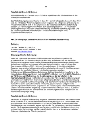 88 


Resultate der Bundesförderung:

Im Aufnahmejahr 2011 wurden rund 6.000 neue Stipendiaten und Stipendiatinnen in das
Programm aufgenommen.

Das Weiterbildungsstipendium feierte im Jahr 2011 sein 20-jähriges Bestehen. Im Jahr 2012
wird das 100.000ste Weiterbildungsstipendium vergeben. Die erfolgreiche Entwicklung des
Programms lässt sich auch in den Ergebnissen der wissenschaftlichen Begleitforschung
ablesen: Die Förderung gibt einen Anstoß zum lebenslangen Lernen – 70 Prozent der
Ehemaligen belegen nach dem Ende der Förderung zusätzliche Weiterbildungskurse. Und
die Förderung eröffnet Karrierechancen – 40 Prozent der Ehemaligen üben
Vorgesetztenfunktionen aus.



ANKOM- Übergänge von der beruflichen in die hochschulische Bildung

Eckdaten:

Laufzeit: Oktober 2011 bis 2015
Fördervolumen: rund 7 Millionen EURO
Internet: http://ankom.his.de

Bildungspolitische Zielsetzung:

Eines der Ergebnisse der BMBF-Förderinitiative ANKOM (Anrechnung beruflicher
Kompetenzen auf Hochschulstudiengänge) war, dass Absolventen aus der beruflichen
Bildung neben der Anrechnung bereits vorliegender Kompetenzen weitere unterstützende
Maßnahmen bedürfen, um ihnen ein effektives Hochschulstudium zu ermöglichen. Der
Beschluss der KMK vom 06.03.2009 zum Hochschulzugang für beruflich qualifizierte
Bewerber ohne schulische Zugangsberechtigung hat weitere Impulse für den Übergang von
Absolventen der beruflichen Bildung in ein Hochschulstudium gegeben.
Im Rahmen der bildungspolitischen Zielsetzung, die Durchlässigkeit von beruflicher in die
hochschulische Bildung zu fördern, hatte das BMBF mit Datum vom 18.04.2011 „Richtlinien
zur Förderung von Maßnahmen für den Übergang aus der beruflichen in die
hochschulische Bildung“ veröffentlicht. Gegenstand der Förderung ist die Etablierung von
unterstützenden Maßnahmen durch die ein erfolgreiches Studieren unter Berücksichtigung
der Lebenssituation Berufstätiger begünstigt wird. Solche flankierenden und unterstützenden
Maßnahmen sollen sich auf inhaltliche, strukturelle, organisatorische und personelle
Vorkehrungen erstrecken können. Gegenstand der Förderung sind entsprechende Projekte
und eine wissenschaftliche Begleitung. Zu den Fördervoraussetzungen zählt u. a., dass in
den beteiligten Hochschulen jeweils bereits die Anrechnung beruflicher Kompetenzen auf
Hochschulstudiengänge erfolgt.

Resultate der Bundesförderung:

Es wurden 20 Projekte als förderfähig eingestuft. Der Förderzeitraum für die Einzelvorhaben
endet im Herbst 2014, der für die wissenschaftliche Begleitung in 2015. Die Vorhaben, die
sich auf unterschiedliche Maßnahmen und Studiengänge beziehen, sollen transferfähige
Beispiele geben und Impulse für weitere Maßnahmen zur Verbesserung der Durchlässigkeit
setzen. Die Träger der wissenschaftlichen Begleitung (HIS-Institut für Hochschulforschung
und das Institut für Innovation und Technik (iit)) fördern dazu u. a. den wissenschaftlichen
Diskurs und betreiben die Öffentlichkeitsarbeit.
 