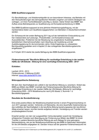 95 


BIBB Qualifizierungspanel

Für Berufsbildungs- und Arbeitsmarktpolitik ist von besonderem Interesse, wie Betriebe mit
den Herausforderungen des demografischen Wandels umgehen und welche Strategien sie
verfolgen, um ihren Fachkräftebedarf zukünftig zu decken. Daher fördert das BMBF den
Aufbau eines Betriebspanels zur Qualifizierung und Kompetenzentwicklung im BIBB.

Das BIBB-Qualifizierungspanel ist eine jährliche Wiederholungsbefragung, mit der
repräsentative Daten zum Qualifizierungsgeschehen von Betrieben in Deutschland erhoben
werden.

Ein Schwerpunkt der ersten Befragung 2011 lag auf der betrieblichen Erstausbildung und
hier insbesondere auf Leistungs-, Produktivitäts- und Kompetenzniveaus der
Auszubildenden, Problemen bei der Besetzung neu angebotener Ausbildungsstellen,
betrieblichem Übernahmeverhalten nach Abschluss der Ausbildung und der
Ausbildungsplanung für die kommenden Jahre. Erste Ergebnisse zu unbesetzten
Berufsausbildungsstellen sind in Kapitel 2.5 des vorliegenden Berufsbildungsberichts
eingeflossen.102

Im Frühjahr 2012 startet die zweite Befragung des BIBB-Qualifizierungspanels.



Förderschwerpunkt "Berufliche Bildung für nachhaltige Entwicklung in der zweiten
Hälfte der UN-Dekade - Bildung für eine nachhaltige Entwicklung 2005 - 2014“

Eckdaten:

Laufzeit: 2010 - 2013
Fördervolumen: 3 Millionen EURO
Internet: www.bibb.de/de/56741.htm

Bildungspolitische Zielsetzung:

Mit dem Ziel, Nachhaltigkeit als Leitbild in der beruflichen Bildung zu verankern, fördert das
BIBB aus Mitteln des BMBF innerhalb des Förderschwerpunkts Berufliche Bildung für
nachhaltige Entwicklung in der zweiten Hälfte der UN-Dekade „Bildung für nachhaltige
Entwicklung 2005 – 2014 Modellversuche nach § 90 Absatz 3, Nummer 1 d
Berufsbildungsgesetz.

Resultate der Bundesförderung:

Eine erste positive Bilanz der Modellversuchsarbeit konnte in einem Programmworkshop im
Juni 2011 gezogen werden. Verbünde und Netzwerke, die eine dauerhafte Implementierung
des Leitbildes der Nachhaltigkeit in die berufliche Bildung beziehungsweise den beruflichen
Alltag erwarten lassen, konnten bereits aufgebaut werden. Verstetigung und Transfer werden
prozessbegleitend forciert.

Erwartet werden von den vier ausgewählten Verbundprojekten sowohl die Verstetigung
erfolgreicher Produkte nach Beendigung der Förderung aus Mitteln des BMBF für einen
Transfer in weitere Bereiche beruflicher Bildung als auch Belege für eine gelungene
Netzwerkbildung, wie sie der Modellversuchsförderung des BIBB im Nationalen Aktionsplan
für die UN-Dekade aufgegeben ist. Darüber hinaus soll der gesamte Förderschwerpunkt mit
                                                            
102
      Weitere Ergebnisse sind im Datenreport zum Berufsbildungsbericht 2012, Kapitel A4.10.4 und B1.2.3, veröffentlicht. 
 