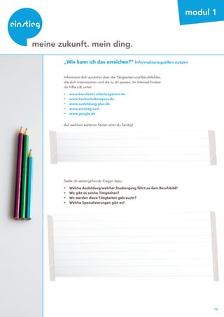 10
beratung
meine zukunft. mein ding.
modul 1
„Wie kann ich das erreichen?“ Informationsquellen nutzen
Informiere dich zunächst über die Tätigkeiten und Berufsfelder,
die dich interessieren und die zu dir passen. Im Internet findest
du Hilfe z.B. unter:
▸	www.berufenet.arbeitsagentur.de
▸	www.hochschulkompass.de
▸	www.ausbildung-plus.de
▸	www.einstieg.com
▸	www.google.de
Auf welchen weiteren Seiten wirst du fündig?
Stelle dir weitergehende Fragen dazu:
▸	 Welche Ausbildung/welcher Studiengang führt zu dem Berufsbild?
▸	 Wo gibt es solche Tätigkeiten?
▸	 Wo werden diese Tätigkeiten gebraucht?
▸	 Welche Spezialisierungen gibt es?
 