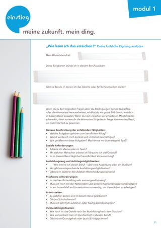 11
beratung
meine zukunft. mein ding.
modul 1
„Wie kann ich das erreichen?“ Deine fachliche Eignung ausloten
Mein Wunschberuf ist:
Diese Tätigkeiten würde ich in diesem Beruf ausüben:
Gibt es Berufe, in denen ich das Gleiche oder Ähnliches machen würde?
Wenn du zu den folgenden Fragen über die Bedingungen deines Wunschbe-
rufes die Antworten herausarbeitest, erhältst du ein gutes Bild davon, was dich
in diesem Beruf erwartet. Wenn du noch zwischen verschiedenen Möglichkeiten
schwankst, dann notiere dir die Antworten für jeden in Frage kommenden Beruf,
um mehr Klarheit zu gewinnen.
Genaue Beschreibung der anfallenden Tätigkeiten:
▸	 Welche Aufgaben gehören zum beruflichen Alltag?
▸	 Womit werde ich mich konkret und im Detail beschäftigen?
▸	 Wie gefallen mir diese Aufgaben? Machen sie mir überwiegend Spaß?
Soziale Anforderungen:
▸	 Arbeite ich alleine oder im Team?
▸	 Mit welchen Menschen arbeite ich? Brauche ich viel Geduld?
▸	 Ist in diesem Beruf tägliche Freundlichkeit Voraussetzung?
Ausbildungsweg und Aufstiegsmöglichkeiten:
▸	 	 Wie erlerne ich diesen Beruf – über eine Ausbildung oder ein Studium?
▸	 Wo gibt es entsprechende Ausbildungsmöglichkeiten?
▸	 Gibt es im späteren Berufsleben Weiterbildungsangebote?
Psychische Anforderungen:
▸	 Ist der berufliche Alltag sehr anstrengend/stressig?
▸	 Muss ich mich mit den Nöten/dem Leid anderer Menschen auseinandersetzen?
▸	 Ist ein hohes Maß an Konzentration notwendig, um diese Arbeit zu erledigen?
Arbeitszeiten:
▸	 Zu welchen Zeiten wird in diesem Beruf gearbeitet?
▸	 Gibt es Schichtdienste?
▸	 Muss ich sehr früh aufstehen oder häufig abends arbeiten?
Verdienstmöglichkeiten:
▸	 Wie hoch ist das Gehalt nach der Ausbildung/nach dem Studium?
▸	 Wie viel verdient man im Durchschnitt in diesem Beruf?
▸	 Gibt es ein Grundgehalt oder (auch) Erfolgsprämien?
 