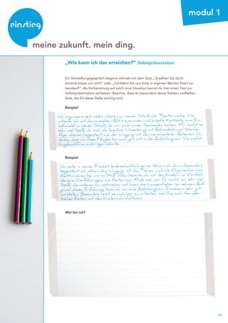 14
beratung
meine zukunft. mein ding.
modul 1
Ein Vorstellungsgespräch beginnt oftmals mit dem Satz „ Erzählen Sie doch
erstmal etwas von sich!“ oder „Schildern Sie uns bitte in eigenen Worten Ihren Le-
benslauf!“. Als Vorbereitung auf solch eine Situation kannst du hier einen Text zur
Selbstpräsentation verfassen. Beachte, dass du besonders deine Stärken einfließen
lässt, die für diese Stelle wichtig sind.
Ich organisiere seit vielen Jahren an meiner Schule die Theaterwoche. Hier
arbeite ich mit den einzelnen AG`s zusammen und knüpfe Kontakte zum Ein-
zelhandel in meiner Stadt, da wir auch immer Sponsoren suchen. Mir macht es
sehr viel Spaß, da mich die kreative Umsetzung mit Bühnenbild und Werbe-
flyer ebenso begeistert wie der Umgang mit den verschiedenen Akteuren. Ich
denke, dass ich diese Fähigkeiten auch gut mit in die Ausbildung zur Veranstal-
tungskauffrau einbringen könnte.
Beispiel
Beispiel
Ich reite in meiner Freizeit leidenschaftlich gerne. Was mich daran besonders
begeistert ist, neben dem Umgang mit den Tieren, auch die Organisation von
Reitturnieren bei uns im Stall. Dazu bereite ich mit den Kindern im Vorfeld
kleinere Vorführungen, wie Reiten zur Musik o.ä. vor. Es macht mir sehr viel
Spaß, die anderen zu motivieren und ihnen das Lampenfieber zu nehmen. Auf-
grund dieser Erfahrung, kann ich mir eine Ausbildung zur Erzieherin sehr gut
vorstellen. Besonders reizt es mich hier zu arbeiten, weil Sie auch therapeu-
tisches Reiten mit den Kindern durchführen.
Wer bin ich?
„Wie kann ich das erreichen?“ Selbstpräsentation
Weitere Informationen zur Berufswahl und zu unserem Beratungsangebot gibt es hier:
http://www.einstieg.com/berufswahl.html
http://www.einstieg.com/persoenliche-beratung.html
 