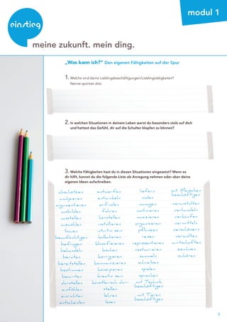 3
beratung
modul 1
1.	Welche sind deine Lieblingsbeschäftigungen/Lieblingstätigkeiten?
	 Nenne spontan drei.
2.	In welchen Situationen in deinem Leben warst du besonders stolz auf dich
	 und hattest das Gefühl, dir auf die Schulter klopfen zu können?
3.	Welche Fähigkeiten hast du in diesen Situationen eingesetzt? Wenn es
dir hilft, kannst du die folgende Liste als Anregung nehmen oder aber deine
eigenen Ideen aufschreiben.
abschätzen
analysieren
argumentieren
ausbilden
ausstellen
auswählen
bauen
beaufsichtigen
befragen
behandeln
beraten
bereitstellen
bestimmen
bewirten
darstellen
einfühlen
einrichten
entscheiden
entwerfen
entwickeln
erfinden
fahren
herstellen
installieren
intuitiv sein
kalkulieren
klassifizieren
kochen
korrigieren
kommunizieren
konzipieren
kreativ sein
künstlerisch dar-
stellen
lehren
lesen
liefern
malen
managen
motivieren
musizieren
organisieren
pflanzen
reisen
repräsentieren
restaurieren
sammeln
schreiben
spielen
sprechen
mit Technik
beschäftigen
mit Tieren
beschäftigen
mit Menschen
beschäftigen
veranstalten
verhandeln
verkaufen
vermitteln
verschönern
verwalten
wirtschaften
zeichnen
zuhören
„Was kann ich?“ Den eigenen Fähigkeiten auf der Spur
meine zukunft. mein ding.
 